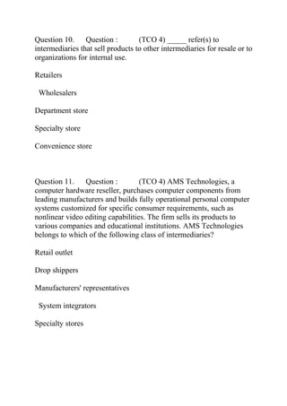 Question 10. Question : (TCO 4) _____ refer(s) to
intermediaries that sell products to other intermediaries for resale or to
organizations for internal use.
Retailers
Wholesalers
Department store
Specialty store
Convenience store
Question 11. Question : (TCO 4) AMS Technologies, a
computer hardware reseller, purchases computer components from
leading manufacturers and builds fully operational personal computer
systems customized for specific consumer requirements, such as
nonlinear video editing capabilities. The firm sells its products to
various companies and educational institutions. AMS Technologies
belongs to which of the following class of intermediaries?
Retail outlet
Drop shippers
Manufacturers' representatives
System integrators
Specialty stores
 