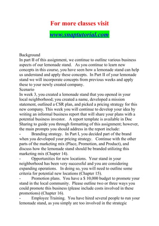 For more classes visit
www.snaptutorial.com
Background
In part II of this assignment, we continue to outline various business
aspects of our lemonade stand. As you continue to learn new
concepts in this course, you have seen how a lemonade stand can help
us understand and apply these concepts. In Part II of your lemonade
stand we will incorporate concepts from previous weeks and apply
these to your newly created company.
Scenario
In week 3, you created a lemonade stand that you opened in your
local neighborhood; you created a name, developed a mission
statement, outlined a CSR plan, and picked a pricing strategy for this
new company. This week you will continue to develop your idea by
writing an informal business report that will share your plans with a
potential business investor. A report template is available in Doc
Sharing to guide you through formatting of this assignment; however,
the main prompts you should address in the report include:
- Branding strategy. In Part I, you decided part of the brand
when you developed your pricing strategy. Continue with the other
parts of the marketing mix (Place, Promotion, and Product), and
discuss how the lemonade stand should be branded utilizing this
marketing mix (Chapter 14).
- Opportunities for new locations. Your stand in your
neighborhood has been very successful and you are considering
expanding operations. In doing so, you will need to outline some
criteria for potential new locations (Chapter 15).
- Promotion plans. You have a $ 10,000 budget to promote your
stand in the local community. Please outline two or three ways you
could promote this business (please include costs involved in these
promotions) (Chapter 16).
- Employee Training. You have hired several people to run your
lemonade stand, as you simply are too involved in the strategic
 