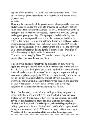 aspects of the business. As such, you have seen sales drop. What
are some ways you can motivate your employees to improve sales?
(Chapter 10)
Activity
Once you have considered the points above, please provide responses
and explanations using the template provided in Doc Sharing (titled
“Lemonade Stand Informal Business Report”). Utilize your textbook
and apply the lessons we have learned in previous weeks to develop
and support your plans. By offering support and developing your
response, you must provide examples, elaboration, or justification,
often in the form of information gathered from your textbook. When
integrating support from your textbook, be sure to use APA style to
provide in-text citations within the paragraph and a full end reference
on a separate Reference Page after the Business Plan. Examples of
APA formatting are included in the template.
You are to write roughly 500 - 750 words in answering all points
posted above for your Lemonade Stand.
This informal business report will be evaluated on how well you
apply the concepts that are detailed in the textbook to a practical idea.
In order to receive the highest grade, it is required that you review the
textbook and cite specific areas of the text in your responses (taking
care in citing these properly in APA style). Additionally, while this is
not an English class and while the content of your ideas is most
important, grammar and sentence structure will account for a portion
of your report grade. Please be sure to write well-developed
responses in complete sentence and paragraph format.
Note: For this assignment and other college writing assignments,
please note that when you reference or cite a text, if you use words
that are directly from a source, they must be in quotations and cited.
If you are just referencing them and have changed the words, a
citation is still required. One final point, when writing anything in
college, you must adhere to the 80/20 rule: 80% of the papers should
be in your own words, while 20% make up any citations you may add.
Violation of this rule could result in a zero for the assignment.
**********************************************************************************
 