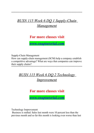 **********************************************************************************
BUSN 115 Week 6 DQ 1 Supply-Chain
Management
For more classes visit
www.snaptutorial.com
Supply-Chain Management
How can supply-chain management (SCM) help a company establish
a competitive advantage? What are ways that companies can improve
their supply chains?
**********************************************************************************
BUSN 115 Week 6 DQ 2 Technology
Improvement
For more classes visit
www.snaptutorial.com
Technology Improvement
Business is stalled. Sales last month were 10 percent less than the
previous month and so far this month is looking even worse than last
 