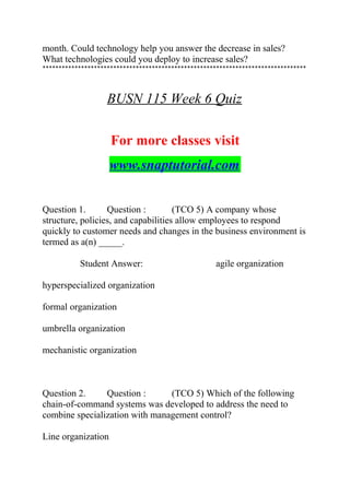 month. Could technology help you answer the decrease in sales?
What technologies could you deploy to increase sales?
**********************************************************************************
BUSN 115 Week 6 Quiz
For more classes visit
www.snaptutorial.com
Question 1. Question : (TCO 5) A company whose
structure, policies, and capabilities allow employees to respond
quickly to customer needs and changes in the business environment is
termed as a(n) _____.
Student Answer: agile organization
hyperspecialized organization
formal organization
umbrella organization
mechanistic organization
Question 2. Question : (TCO 5) Which of the following
chain-of-command systems was developed to address the need to
combine specialization with management control?
Line organization
 