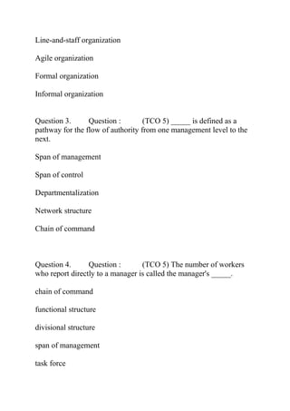 Line-and-staff organization
Agile organization
Formal organization
Informal organization
Question 3. Question : (TCO 5) _____ is defined as a
pathway for the flow of authority from one management level to the
next.
Span of management
Span of control
Departmentalization
Network structure
Chain of command
Question 4. Question : (TCO 5) The number of workers
who report directly to a manager is called the manager's _____.
chain of command
functional structure
divisional structure
span of management
task force
 