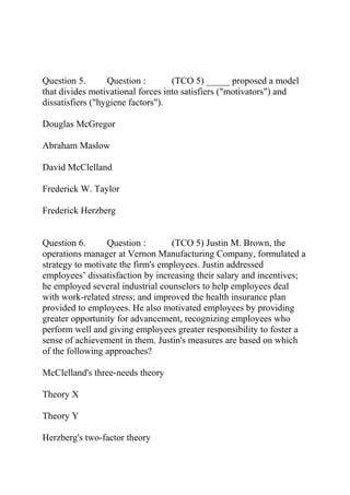 Question 5. Question : (TCO 5) _____ proposed a model
that divides motivational forces into satisfiers ("motivators") and
dissatisfiers ("hygiene factors").
Douglas McGregor
Abraham Maslow
David McClelland
Frederick W. Taylor
Frederick Herzberg
Question 6. Question : (TCO 5) Justin M. Brown, the
operations manager at Vernon Manufacturing Company, formulated a
strategy to motivate the firm's employees. Justin addressed
employees’ dissatisfaction by increasing their salary and incentives;
he employed several industrial counselors to help employees deal
with work-related stress; and improved the health insurance plan
provided to employees. He also motivated employees by providing
greater opportunity for advancement, recognizing employees who
perform well and giving employees greater responsibility to foster a
sense of achievement in them. Justin's measures are based on which
of the following approaches?
McClelland's three-needs theory
Theory X
Theory Y
Herzberg's two-factor theory
 