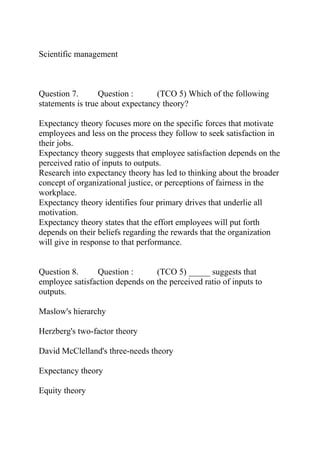 Scientific management
Question 7. Question : (TCO 5) Which of the following
statements is true about expectancy theory?
Expectancy theory focuses more on the specific forces that motivate
employees and less on the process they follow to seek satisfaction in
their jobs.
Expectancy theory suggests that employee satisfaction depends on the
perceived ratio of inputs to outputs.
Research into expectancy theory has led to thinking about the broader
concept of organizational justice, or perceptions of fairness in the
workplace.
Expectancy theory identifies four primary drives that underlie all
motivation.
Expectancy theory states that the effort employees will put forth
depends on their beliefs regarding the rewards that the organization
will give in response to that performance.
Question 8. Question : (TCO 5) _____ suggests that
employee satisfaction depends on the perceived ratio of inputs to
outputs.
Maslow's hierarchy
Herzberg's two-factor theory
David McClelland's three-needs theory
Expectancy theory
Equity theory
 