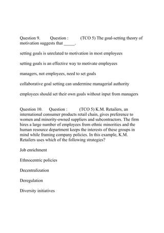 Question 9. Question : (TCO 5) The goal-setting theory of
motivation suggests that _____.
setting goals is unrelated to motivation in most employees
setting goals is an effective way to motivate employees
managers, not employees, need to set goals
collaborative goal setting can undermine managerial authority
employees should set their own goals without input from managers
Question 10. Question : (TCO 5) K.M. Retailers, an
international consumer products retail chain, gives preference to
women and minority-owned suppliers and subcontractors. The firm
hires a large number of employees from ethnic minorities and the
human resource department keeps the interests of these groups in
mind while framing company policies. In this example, K.M.
Retailers uses which of the following strategies?
Job enrichment
Ethnocentric policies
Decentralization
Deregulation
Diversity initiatives
 