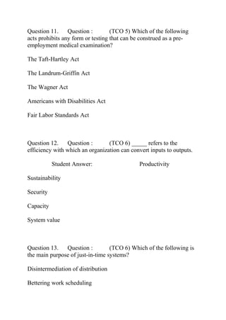 Question 11. Question : (TCO 5) Which of the following
acts prohibits any form or testing that can be construed as a pre-
employment medical examination?
The Taft-Hartley Act
The Landrum-Griffin Act
The Wagner Act
Americans with Disabilities Act
Fair Labor Standards Act
Question 12. Question : (TCO 6) _____ refers to the
efficiency with which an organization can convert inputs to outputs.
Student Answer: Productivity
Sustainability
Security
Capacity
System value
Question 13. Question : (TCO 6) Which of the following is
the main purpose of just-in-time systems?
Disintermediation of distribution
Bettering work scheduling
 
