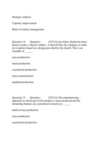 Strategic analysis
Capacity improvement
Better inventory management
Question 14. Question : (TCO 6) Jass Glass Studio has been
hired to make a church window. A church hires the company to make
ten windows based on a design provided by the church. This is an
example of _____.
mass production
batch production
customized production
mass customization
standard production
Question 15. Question : (TCO 6) The manufacturing
approach in which part of the product is mass produced and the
remaining features are customized is known as _____.
batch-of-one production
mass production
customized production
 