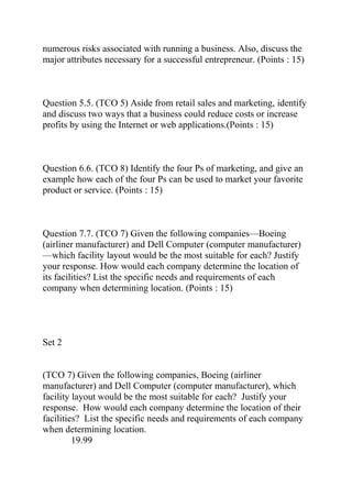 numerous risks associated with running a business. Also, discuss the
major attributes necessary for a successful entrepreneur. (Points : 15)
Question 5.5. (TCO 5) Aside from retail sales and marketing, identify
and discuss two ways that a business could reduce costs or increase
profits by using the Internet or web applications.(Points : 15)
Question 6.6. (TCO 8) Identify the four Ps of marketing, and give an
example how each of the four Ps can be used to market your favorite
product or service. (Points : 15)
Question 7.7. (TCO 7) Given the following companies—Boeing
(airliner manufacturer) and Dell Computer (computer manufacturer)
—which facility layout would be the most suitable for each? Justify
your response. How would each company determine the location of
its facilities? List the specific needs and requirements of each
company when determining location. (Points : 15)
Set 2
(TCO 7) Given the following companies, Boeing (airliner
manufacturer) and Dell Computer (computer manufacturer), which
facility layout would be the most suitable for each? Justify your
response. How would each company determine the location of their
facilities? List the specific needs and requirements of each company
when determining location.
19.99
 