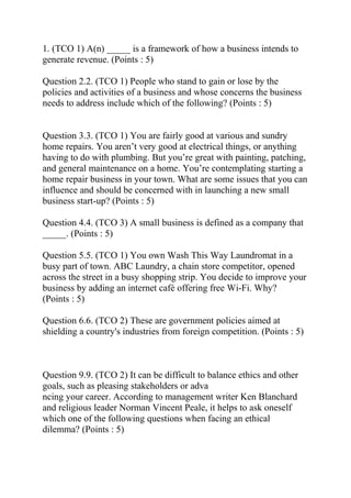 1. (TCO 1) A(n) _____ is a framework of how a business intends to
generate revenue. (Points : 5)
Question 2.2. (TCO 1) People who stand to gain or lose by the
policies and activities of a business and whose concerns the business
needs to address include which of the following? (Points : 5)
Question 3.3. (TCO 1) You are fairly good at various and sundry
home repairs. You aren’t very good at electrical things, or anything
having to do with plumbing. But you’re great with painting, patching,
and general maintenance on a home. You’re contemplating starting a
home repair business in your town. What are some issues that you can
influence and should be concerned with in launching a new small
business start-up? (Points : 5)
Question 4.4. (TCO 3) A small business is defined as a company that
_____. (Points : 5)
Question 5.5. (TCO 1) You own Wash This Way Laundromat in a
busy part of town. ABC Laundry, a chain store competitor, opened
across the street in a busy shopping strip. You decide to improve your
business by adding an internet café offering free Wi-Fi. Why?
(Points : 5)
Question 6.6. (TCO 2) These are government policies aimed at
shielding a country's industries from foreign competition. (Points : 5)
Question 9.9. (TCO 2) It can be difficult to balance ethics and other
goals, such as pleasing stakeholders or adva
ncing your career. According to management writer Ken Blanchard
and religious leader Norman Vincent Peale, it helps to ask oneself
which one of the following questions when facing an ethical
dilemma? (Points : 5)
 