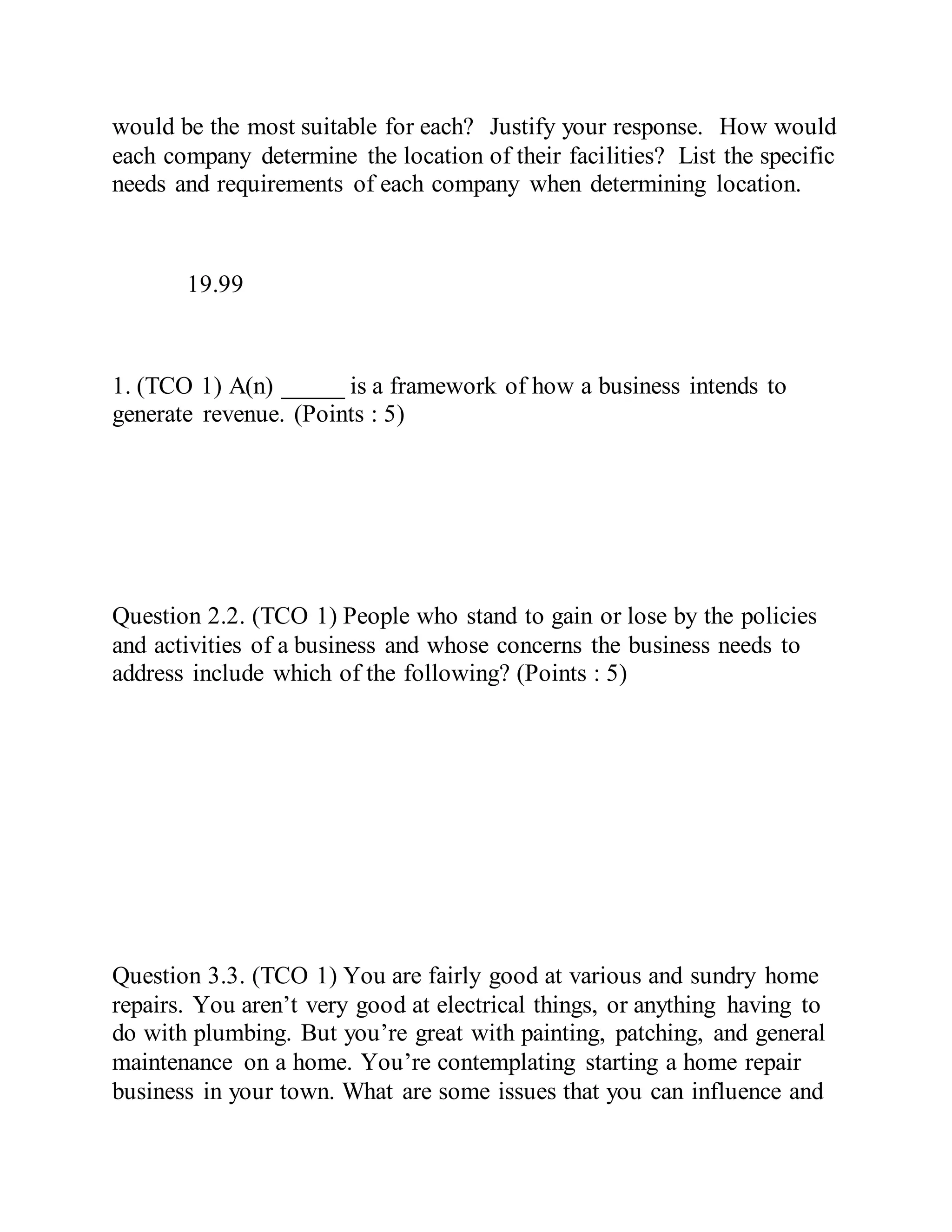 would be the most suitable for each? Justify your response. How would
each company determine the location of their facilities? List the specific
needs and requirements of each company when determining location.
19.99
1. (TCO 1) A(n) _____ is a framework of how a business intends to
generate revenue. (Points : 5)
Question 2.2. (TCO 1) People who stand to gain or lose by the policies
and activities of a business and whose concerns the business needs to
address include which of the following? (Points : 5)
Question 3.3. (TCO 1) You are fairly good at various and sundry home
repairs. You aren’t very good at electrical things, or anything having to
do with plumbing. But you’re great with painting, patching, and general
maintenance on a home. You’re contemplating starting a home repair
business in your town. What are some issues that you can influence and
 