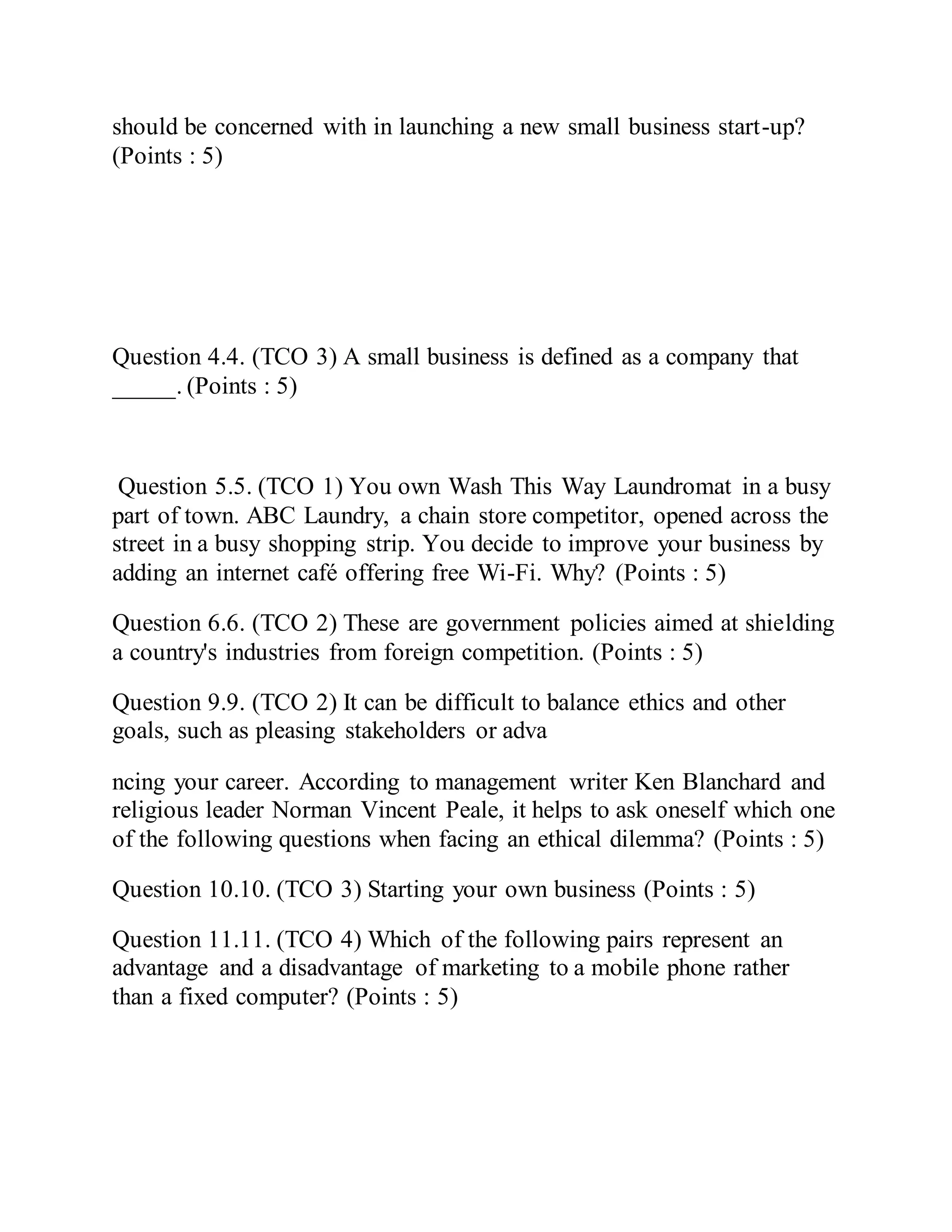 should be concerned with in launching a new small business start-up?
(Points : 5)
Question 4.4. (TCO 3) A small business is defined as a company that
_____. (Points : 5)
Question 5.5. (TCO 1) You own Wash This Way Laundromat in a busy
part of town. ABC Laundry, a chain store competitor, opened across the
street in a busy shopping strip. You decide to improve your business by
adding an internet café offering free Wi-Fi. Why? (Points : 5)
Question 6.6. (TCO 2) These are government policies aimed at shielding
a country's industries from foreign competition. (Points : 5)
Question 9.9. (TCO 2) It can be difficult to balance ethics and other
goals, such as pleasing stakeholders or adva
ncing your career. According to management writer Ken Blanchard and
religious leader Norman Vincent Peale, it helps to ask oneself which one
of the following questions when facing an ethical dilemma? (Points : 5)
Question 10.10. (TCO 3) Starting your own business (Points : 5)
Question 11.11. (TCO 4) Which of the following pairs represent an
advantage and a disadvantage of marketing to a mobile phone rather
than a fixed computer? (Points : 5)
 