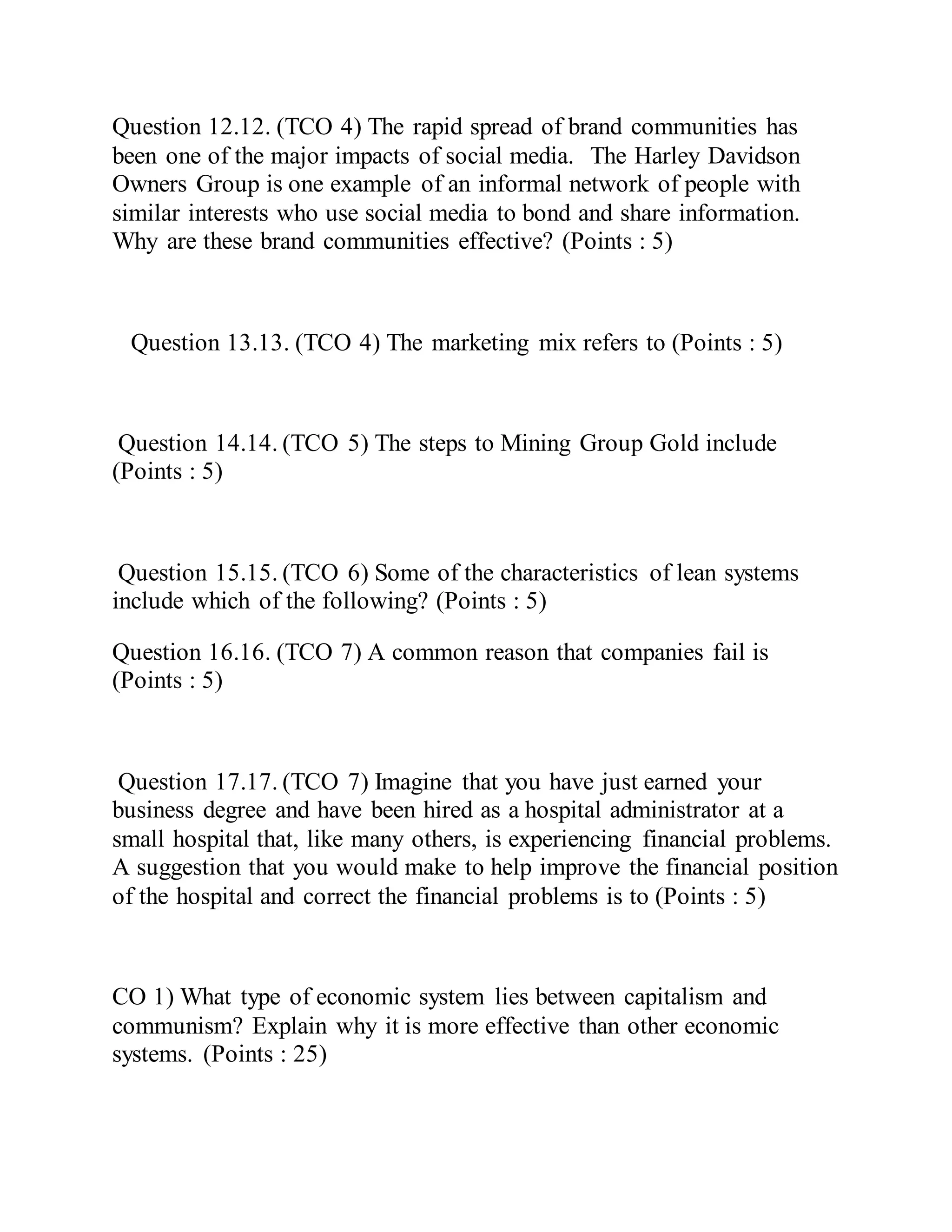 Question 12.12. (TCO 4) The rapid spread of brand communities has
been one of the major impacts of social media. The Harley Davidson
Owners Group is one example of an informal network of people with
similar interests who use social media to bond and share information.
Why are these brand communities effective? (Points : 5)
Question 13.13. (TCO 4) The marketing mix refers to (Points : 5)
Question 14.14. (TCO 5) The steps to Mining Group Gold include
(Points : 5)
Question 15.15. (TCO 6) Some of the characteristics of lean systems
include which of the following? (Points : 5)
Question 16.16. (TCO 7) A common reason that companies fail is
(Points : 5)
Question 17.17. (TCO 7) Imagine that you have just earned your
business degree and have been hired as a hospital administrator at a
small hospital that, like many others, is experiencing financial problems.
A suggestion that you would make to help improve the financial position
of the hospital and correct the financial problems is to (Points : 5)
CO 1) What type of economic system lies between capitalism and
communism? Explain why it is more effective than other economic
systems. (Points : 25)
 