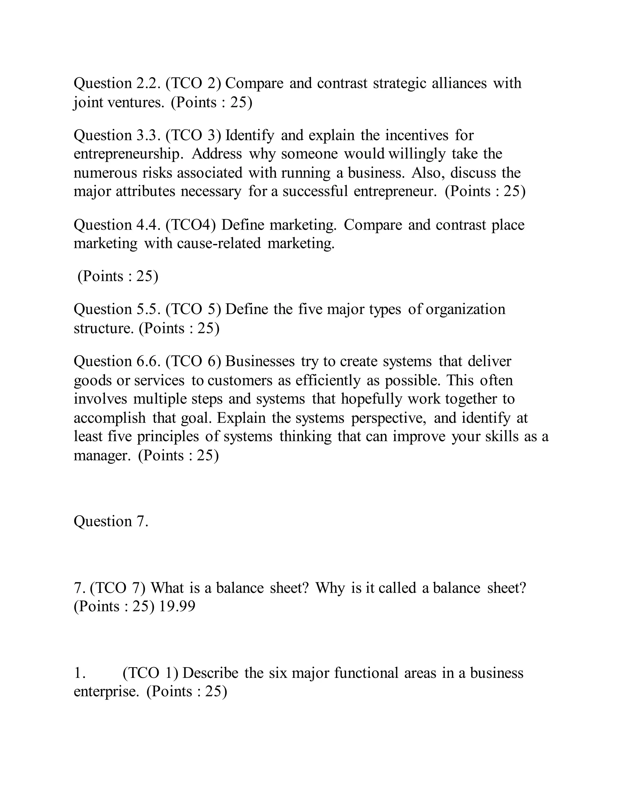 Question 2.2. (TCO 2) Compare and contrast strategic alliances with
joint ventures. (Points : 25)
Question 3.3. (TCO 3) Identify and explain the incentives for
entrepreneurship. Address why someone would willingly take the
numerous risks associated with running a business. Also, discuss the
major attributes necessary for a successful entrepreneur. (Points : 25)
Question 4.4. (TCO4) Define marketing. Compare and contrast place
marketing with cause-related marketing.
(Points : 25)
Question 5.5. (TCO 5) Define the five major types of organization
structure. (Points : 25)
Question 6.6. (TCO 6) Businesses try to create systems that deliver
goods or services to customers as efficiently as possible. This often
involves multiple steps and systems that hopefully work together to
accomplish that goal. Explain the systems perspective, and identify at
least five principles of systems thinking that can improve your skills as a
manager. (Points : 25)
Question 7.
7. (TCO 7) What is a balance sheet? Why is it called a balance sheet?
(Points : 25) 19.99
1. (TCO 1) Describe the six major functional areas in a business
enterprise. (Points : 25)
 