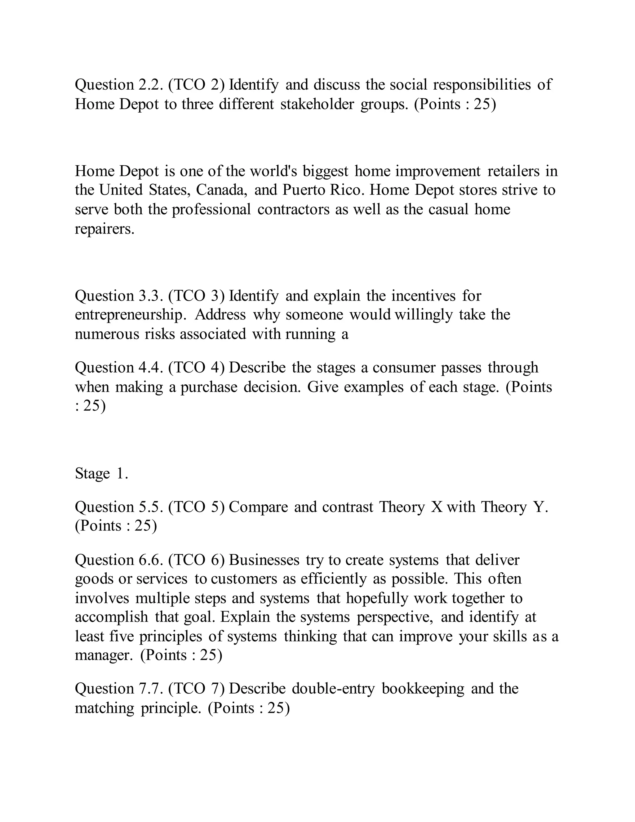 Question 2.2. (TCO 2) Identify and discuss the social responsibilities of
Home Depot to three different stakeholder groups. (Points : 25)
Home Depot is one of the world's biggest home improvement retailers in
the United States, Canada, and Puerto Rico. Home Depot stores strive to
serve both the professional contractors as well as the casual home
repairers.
Question 3.3. (TCO 3) Identify and explain the incentives for
entrepreneurship. Address why someone would willingly take the
numerous risks associated with running a
Question 4.4. (TCO 4) Describe the stages a consumer passes through
when making a purchase decision. Give examples of each stage. (Points
: 25)
Stage 1.
Question 5.5. (TCO 5) Compare and contrast Theory X with Theory Y.
(Points : 25)
Question 6.6. (TCO 6) Businesses try to create systems that deliver
goods or services to customers as efficiently as possible. This often
involves multiple steps and systems that hopefully work together to
accomplish that goal. Explain the systems perspective, and identify at
least five principles of systems thinking that can improve your skills as a
manager. (Points : 25)
Question 7.7. (TCO 7) Describe double-entry bookkeeping and the
matching principle. (Points : 25)
 