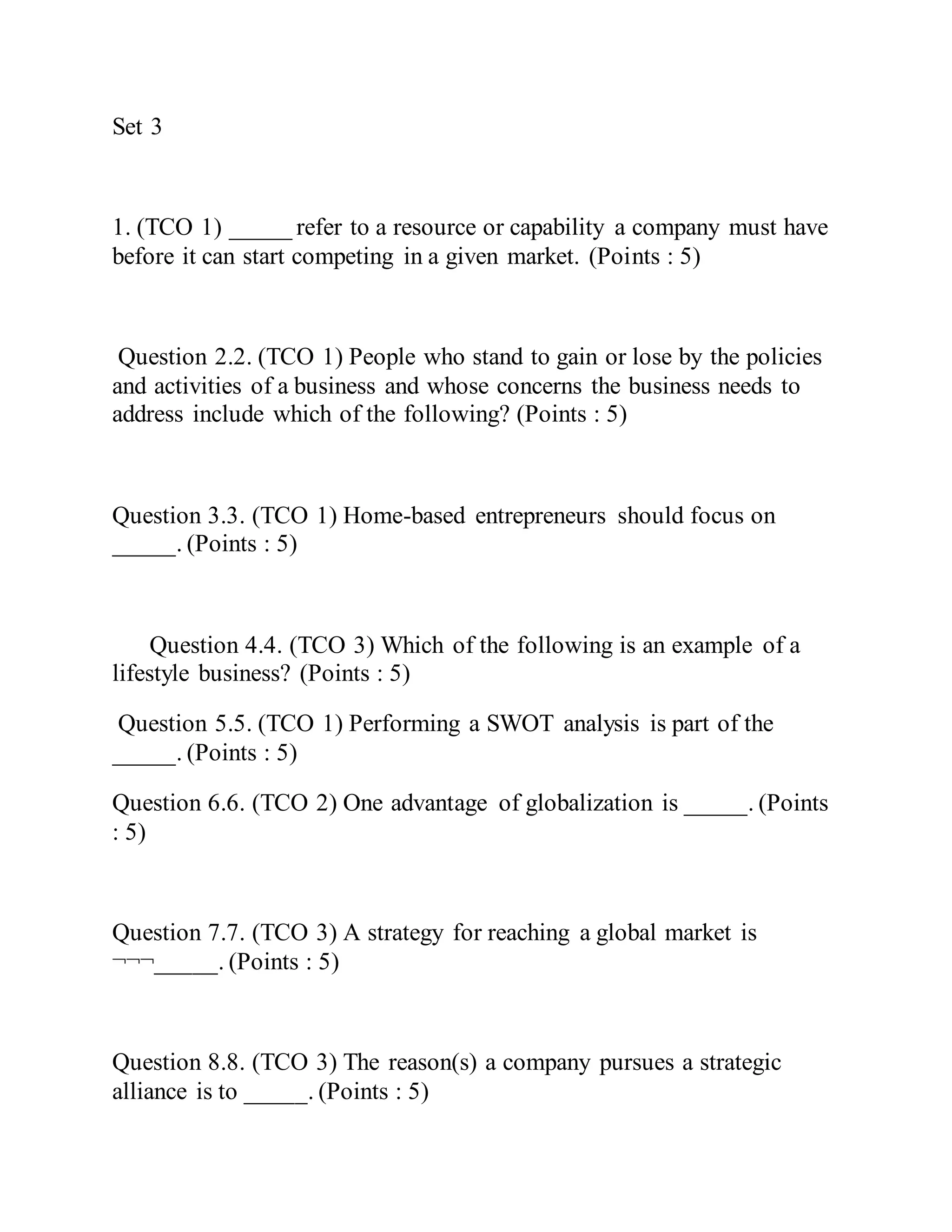 Set 3
1. (TCO 1) _____ refer to a resource or capability a company must have
before it can start competing in a given market. (Points : 5)
Question 2.2. (TCO 1) People who stand to gain or lose by the policies
and activities of a business and whose concerns the business needs to
address include which of the following? (Points : 5)
Question 3.3. (TCO 1) Home-based entrepreneurs should focus on
_____. (Points : 5)
Question 4.4. (TCO 3) Which of the following is an example of a
lifestyle business? (Points : 5)
Question 5.5. (TCO 1) Performing a SWOT analysis is part of the
_____. (Points : 5)
Question 6.6. (TCO 2) One advantage of globalization is _____. (Points
: 5)
Question 7.7. (TCO 3) A strategy for reaching a global market is
¬¬¬_____. (Points : 5)
Question 8.8. (TCO 3) The reason(s) a company pursues a strategic
alliance is to _____. (Points : 5)
 