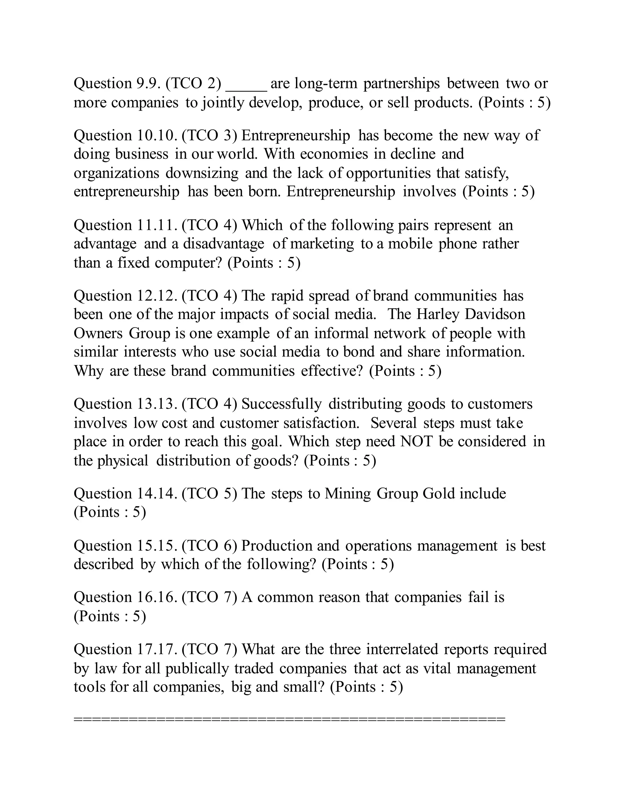 Question 9.9. (TCO 2) _____ are long-term partnerships between two or
more companies to jointly develop, produce, or sell products. (Points : 5)
Question 10.10. (TCO 3) Entrepreneurship has become the new way of
doing business in our world. With economies in decline and
organizations downsizing and the lack of opportunities that satisfy,
entrepreneurship has been born. Entrepreneurship involves (Points : 5)
Question 11.11. (TCO 4) Which of the following pairs represent an
advantage and a disadvantage of marketing to a mobile phone rather
than a fixed computer? (Points : 5)
Question 12.12. (TCO 4) The rapid spread of brand communities has
been one of the major impacts of social media. The Harley Davidson
Owners Group is one example of an informal network of people with
similar interests who use social media to bond and share information.
Why are these brand communities effective? (Points : 5)
Question 13.13. (TCO 4) Successfully distributing goods to customers
involves low cost and customer satisfaction. Several steps must take
place in order to reach this goal. Which step need NOT be considered in
the physical distribution of goods? (Points : 5)
Question 14.14. (TCO 5) The steps to Mining Group Gold include
(Points : 5)
Question 15.15. (TCO 6) Production and operations management is best
described by which of the following? (Points : 5)
Question 16.16. (TCO 7) A common reason that companies fail is
(Points : 5)
Question 17.17. (TCO 7) What are the three interrelated reports required
by law for all publically traded companies that act as vital management
tools for all companies, big and small? (Points : 5)
===============================================
 