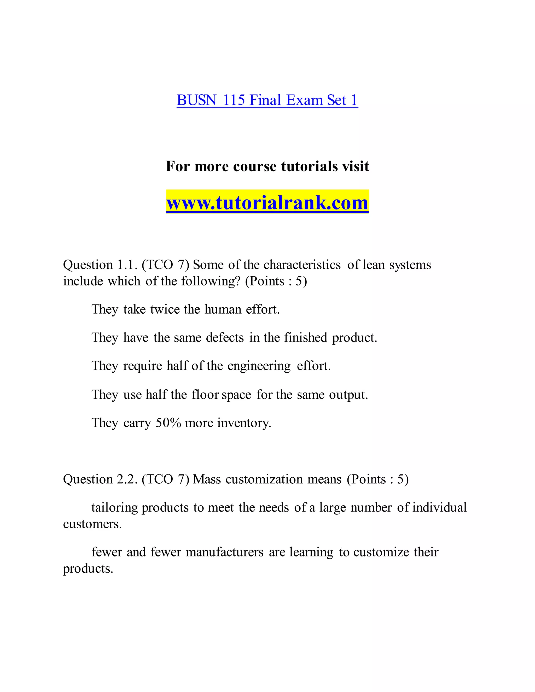 BUSN 115 Final Exam Set 1
For more course tutorials visit
www.tutorialrank.com
Question 1.1. (TCO 7) Some of the characteristics of lean systems
include which of the following? (Points : 5)
They take twice the human effort.
They have the same defects in the finished product.
They require half of the engineering effort.
They use half the floor space for the same output.
They carry 50% more inventory.
Question 2.2. (TCO 7) Mass customization means (Points : 5)
tailoring products to meet the needs of a large number of individual
customers.
fewer and fewer manufacturers are learning to customize their
products.
 