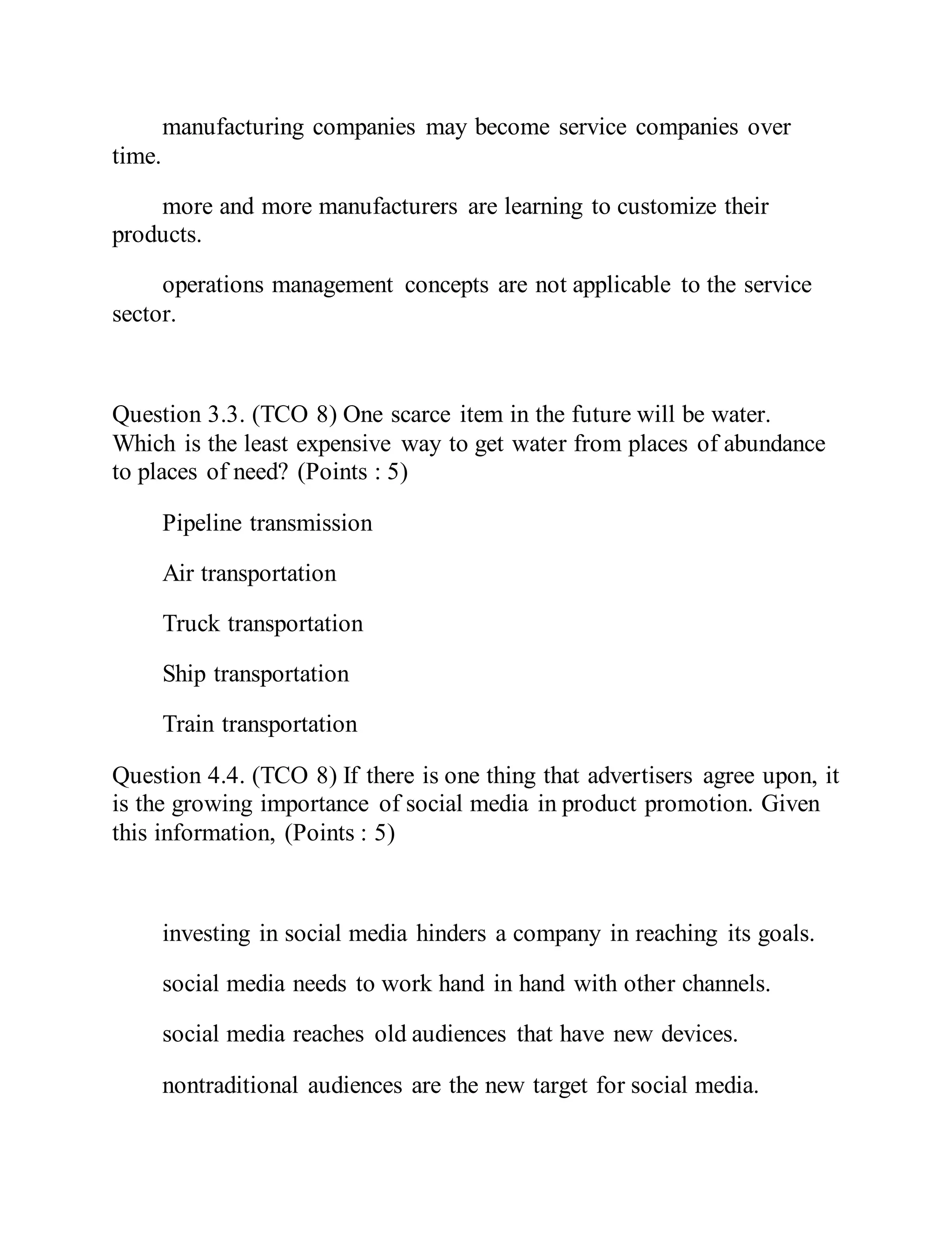manufacturing companies may become service companies over
time.
more and more manufacturers are learning to customize their
products.
operations management concepts are not applicable to the service
sector.
Question 3.3. (TCO 8) One scarce item in the future will be water.
Which is the least expensive way to get water from places of abundance
to places of need? (Points : 5)
Pipeline transmission
Air transportation
Truck transportation
Ship transportation
Train transportation
Question 4.4. (TCO 8) If there is one thing that advertisers agree upon, it
is the growing importance of social media in product promotion. Given
this information, (Points : 5)
investing in social media hinders a company in reaching its goals.
social media needs to work hand in hand with other channels.
social media reaches old audiences that have new devices.
nontraditional audiences are the new target for social media.
 