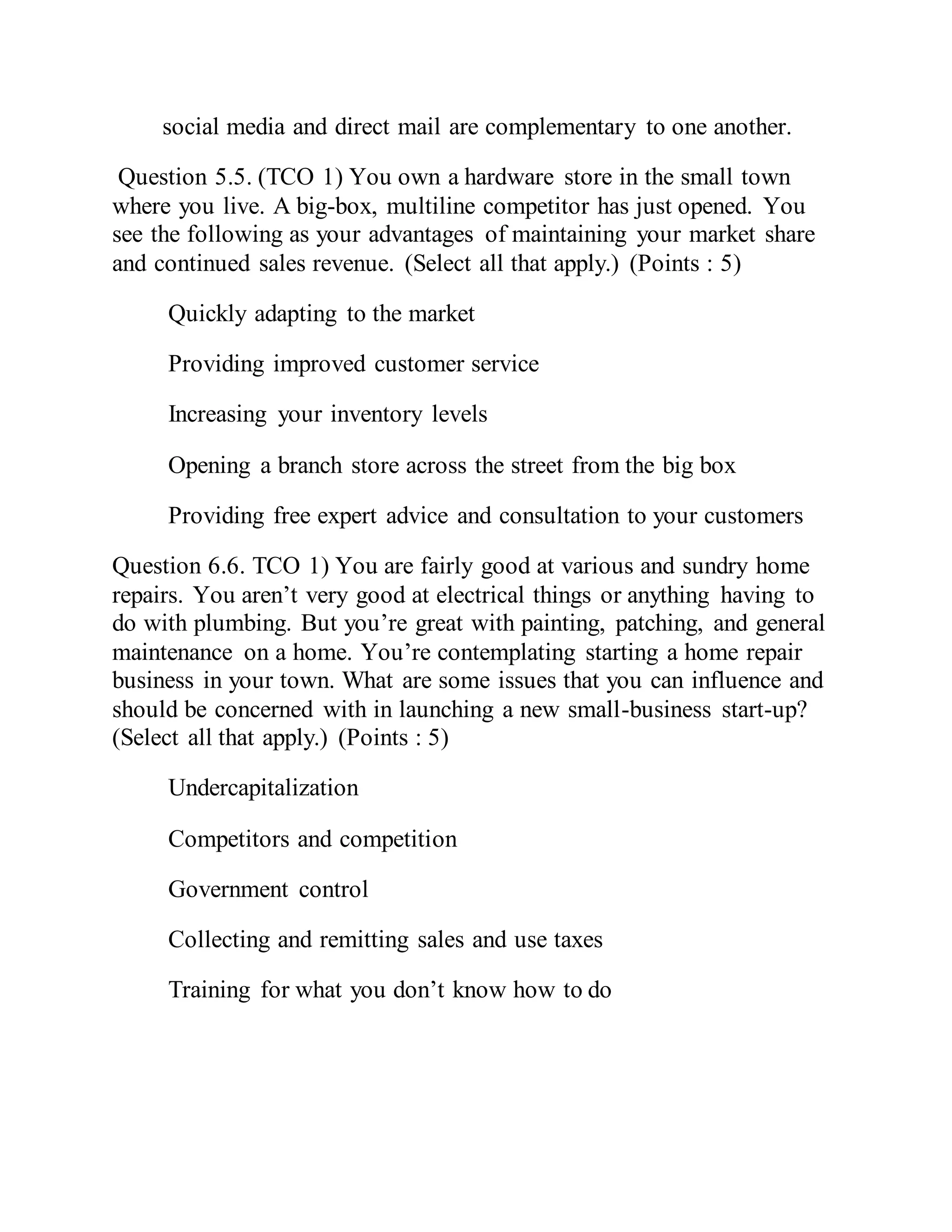 social media and direct mail are complementary to one another.
Question 5.5. (TCO 1) You own a hardware store in the small town
where you live. A big-box, multiline competitor has just opened. You
see the following as your advantages of maintaining your market share
and continued sales revenue. (Select all that apply.) (Points : 5)
Quickly adapting to the market
Providing improved customer service
Increasing your inventory levels
Opening a branch store across the street from the big box
Providing free expert advice and consultation to your customers
Question 6.6. TCO 1) You are fairly good at various and sundry home
repairs. You aren’t very good at electrical things or anything having to
do with plumbing. But you’re great with painting, patching, and general
maintenance on a home. You’re contemplating starting a home repair
business in your town. What are some issues that you can influence and
should be concerned with in launching a new small-business start-up?
(Select all that apply.) (Points : 5)
Undercapitalization
Competitors and competition
Government control
Collecting and remitting sales and use taxes
Training for what you don’t know how to do
 