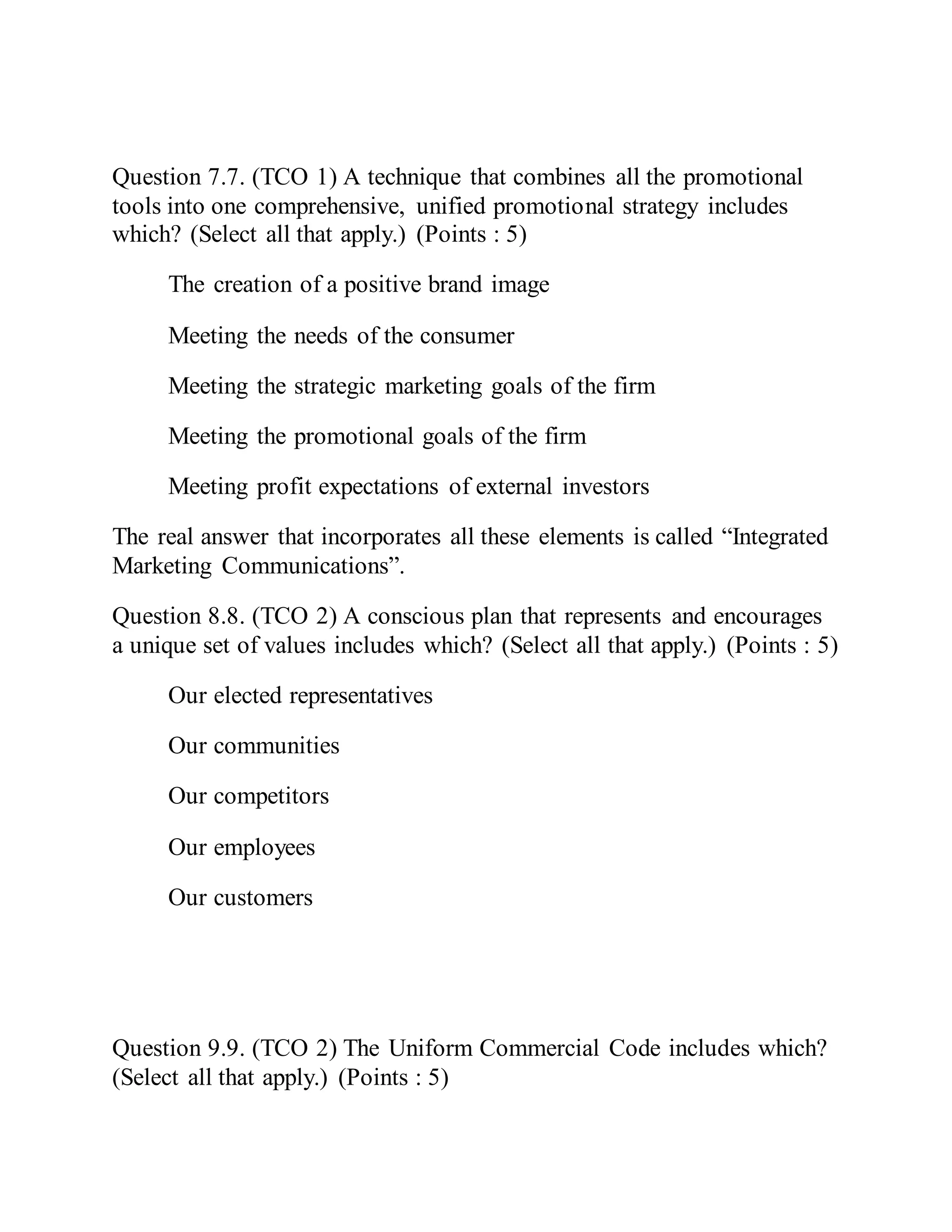 Question 7.7. (TCO 1) A technique that combines all the promotional
tools into one comprehensive, unified promotional strategy includes
which? (Select all that apply.) (Points : 5)
The creation of a positive brand image
Meeting the needs of the consumer
Meeting the strategic marketing goals of the firm
Meeting the promotional goals of the firm
Meeting profit expectations of external investors
The real answer that incorporates all these elements is called “Integrated
Marketing Communications”.
Question 8.8. (TCO 2) A conscious plan that represents and encourages
a unique set of values includes which? (Select all that apply.) (Points : 5)
Our elected representatives
Our communities
Our competitors
Our employees
Our customers
Question 9.9. (TCO 2) The Uniform Commercial Code includes which?
(Select all that apply.) (Points : 5)
 