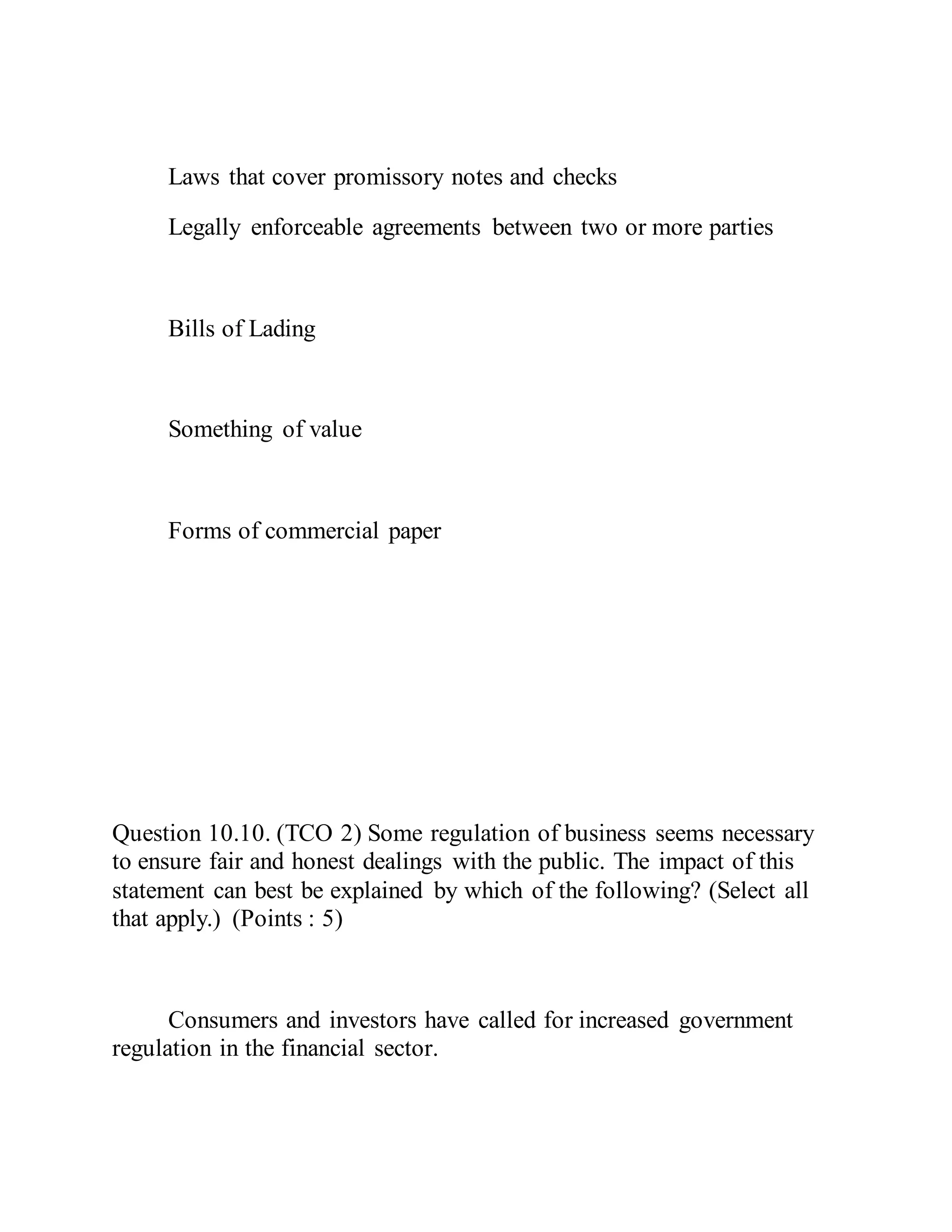 Laws that cover promissory notes and checks
Legally enforceable agreements between two or more parties
Bills of Lading
Something of value
Forms of commercial paper
Question 10.10. (TCO 2) Some regulation of business seems necessary
to ensure fair and honest dealings with the public. The impact of this
statement can best be explained by which of the following? (Select all
that apply.) (Points : 5)
Consumers and investors have called for increased government
regulation in the financial sector.
 