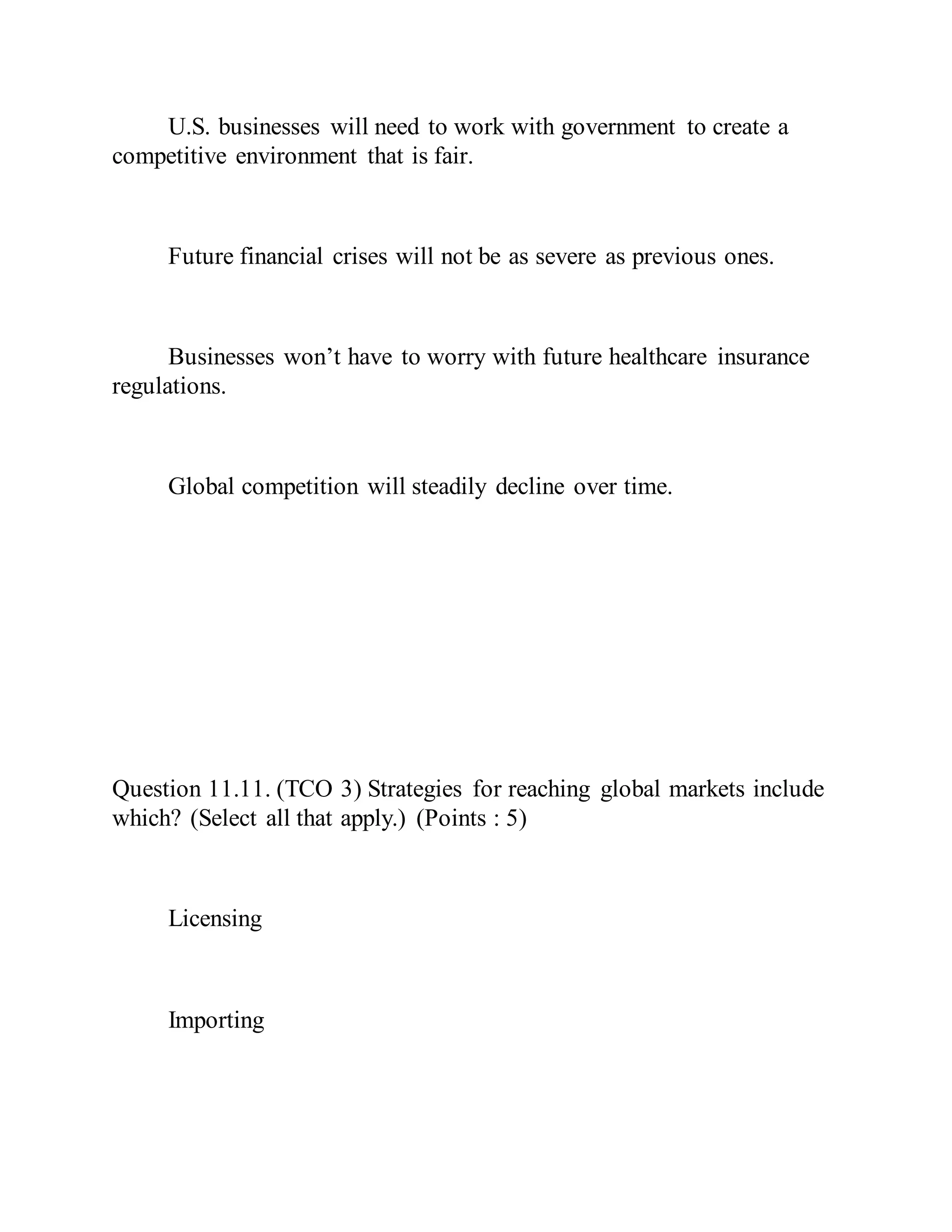 U.S. businesses will need to work with government to create a
competitive environment that is fair.
Future financial crises will not be as severe as previous ones.
Businesses won’t have to worry with future healthcare insurance
regulations.
Global competition will steadily decline over time.
Question 11.11. (TCO 3) Strategies for reaching global markets include
which? (Select all that apply.) (Points : 5)
Licensing
Importing
 