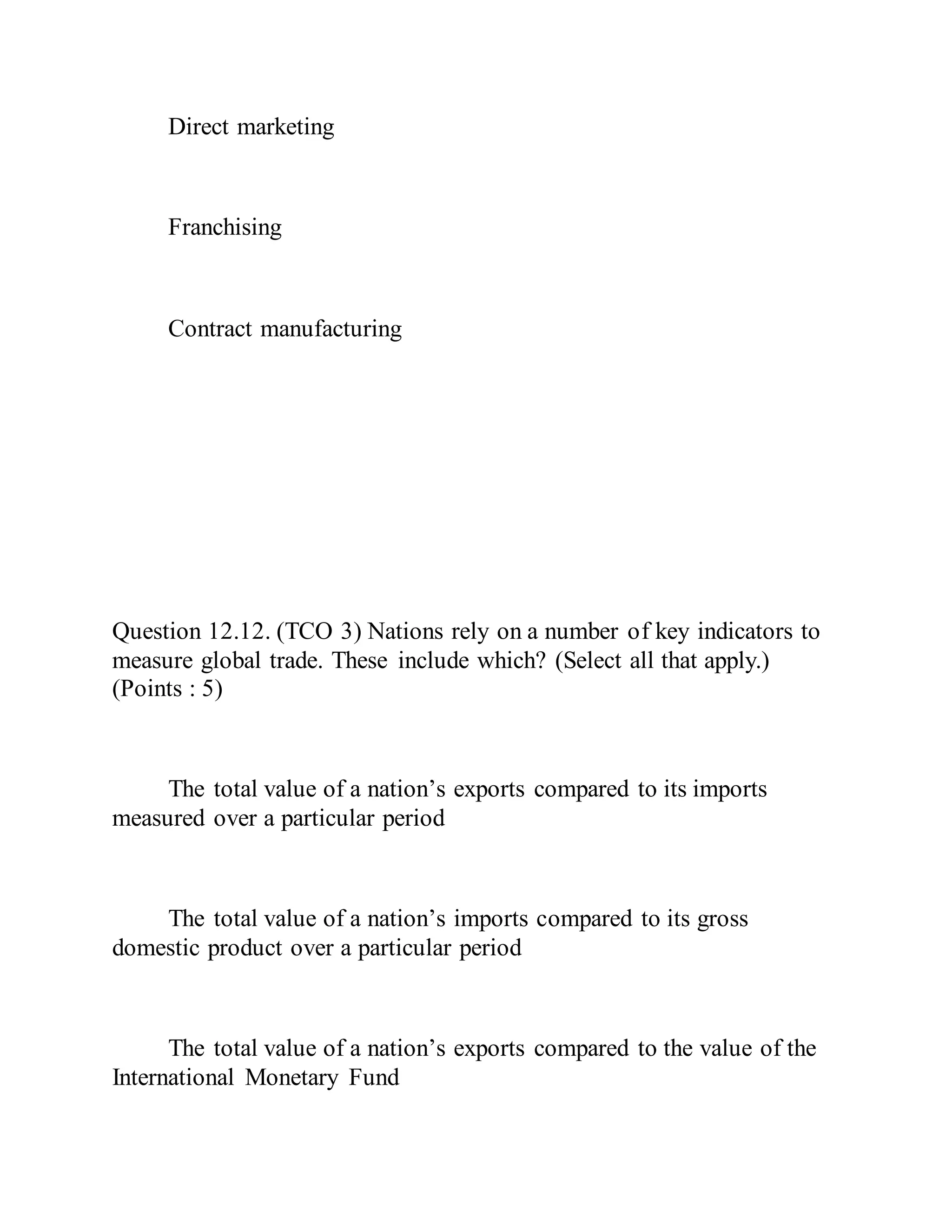 Direct marketing
Franchising
Contract manufacturing
Question 12.12. (TCO 3) Nations rely on a number of key indicators to
measure global trade. These include which? (Select all that apply.)
(Points : 5)
The total value of a nation’s exports compared to its imports
measured over a particular period
The total value of a nation’s imports compared to its gross
domestic product over a particular period
The total value of a nation’s exports compared to the value of the
International Monetary Fund
 