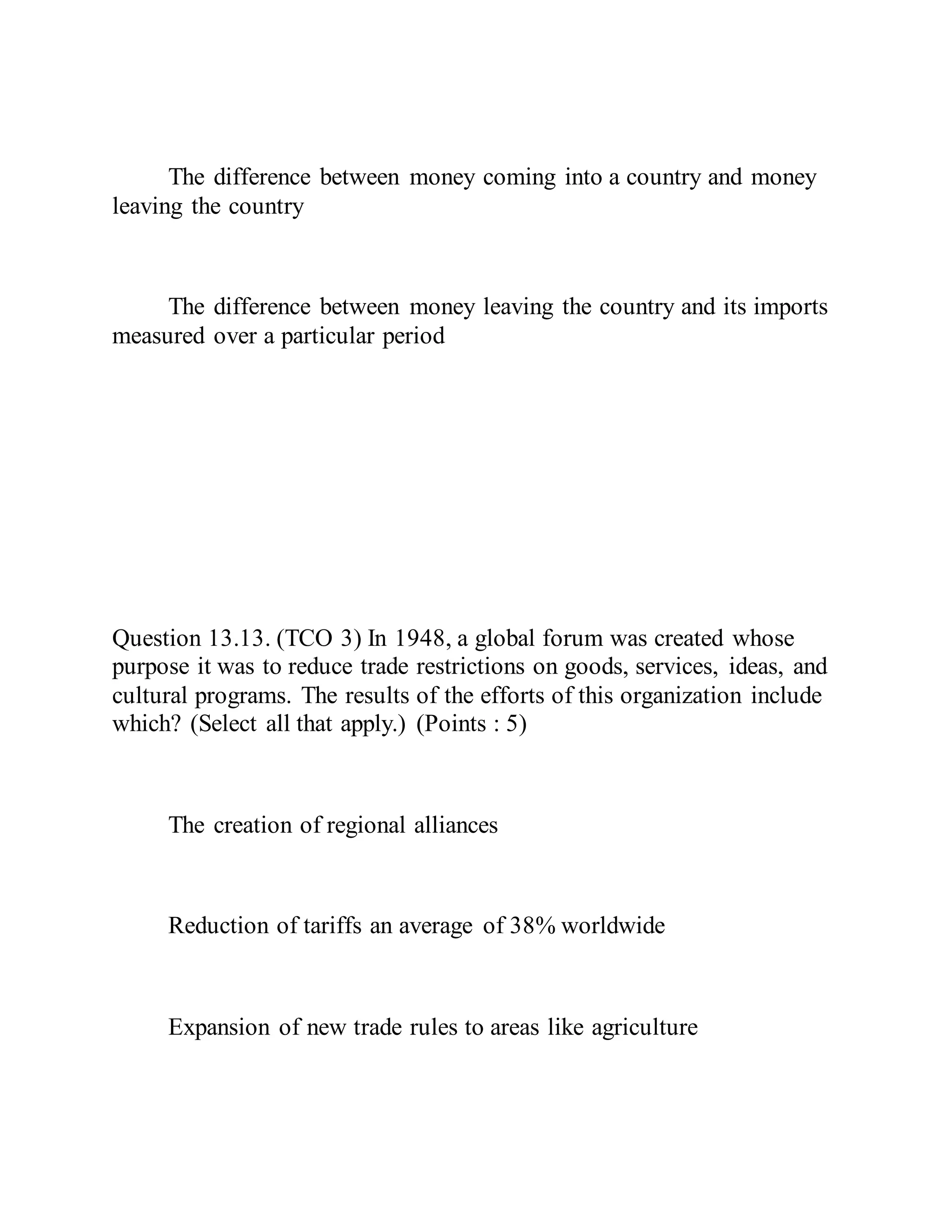 The difference between money coming into a country and money
leaving the country
The difference between money leaving the country and its imports
measured over a particular period
Question 13.13. (TCO 3) In 1948, a global forum was created whose
purpose it was to reduce trade restrictions on goods, services, ideas, and
cultural programs. The results of the efforts of this organization include
which? (Select all that apply.) (Points : 5)
The creation of regional alliances
Reduction of tariffs an average of 38% worldwide
Expansion of new trade rules to areas like agriculture
 