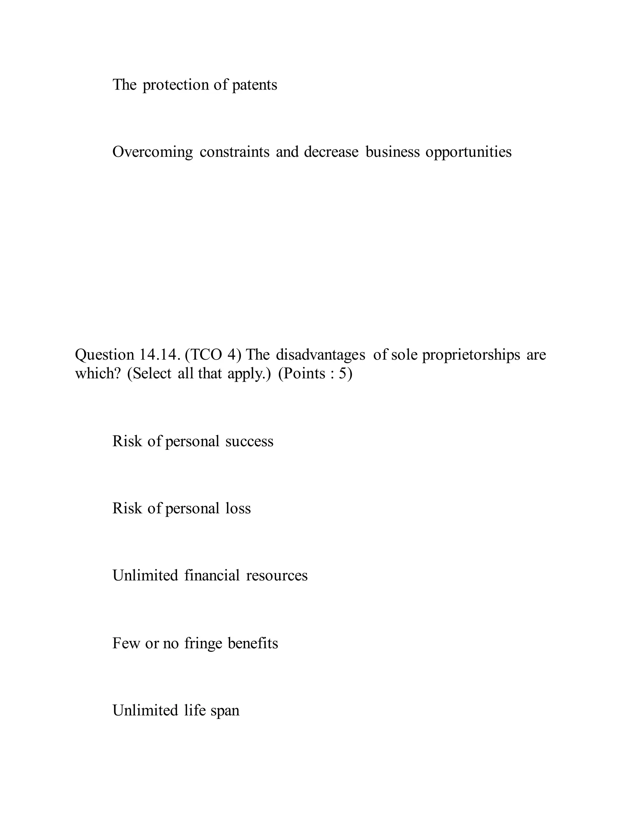 The protection of patents
Overcoming constraints and decrease business opportunities
Question 14.14. (TCO 4) The disadvantages of sole proprietorships are
which? (Select all that apply.) (Points : 5)
Risk of personal success
Risk of personal loss
Unlimited financial resources
Few or no fringe benefits
Unlimited life span
 