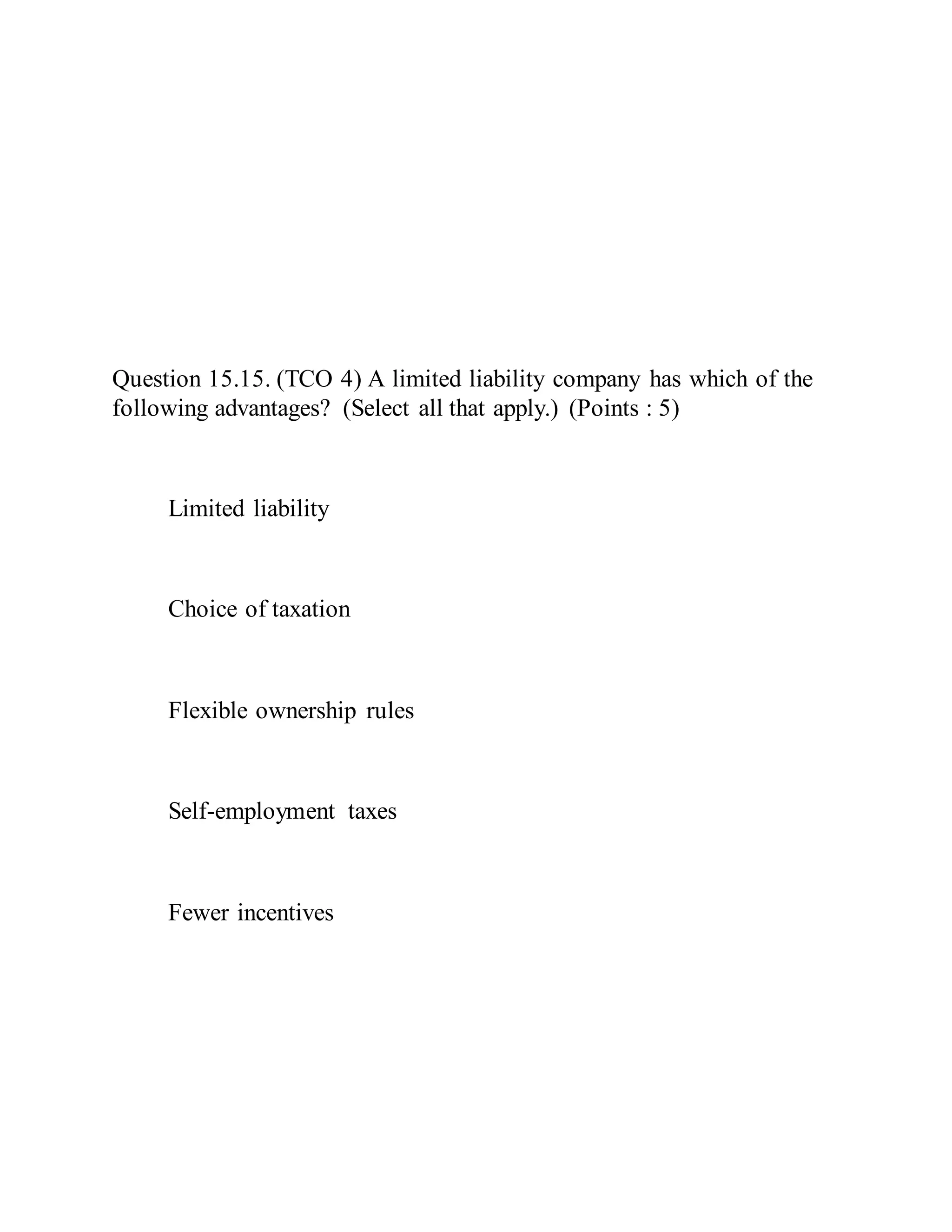 Question 15.15. (TCO 4) A limited liability company has which of the
following advantages? (Select all that apply.) (Points : 5)
Limited liability
Choice of taxation
Flexible ownership rules
Self-employment taxes
Fewer incentives
 