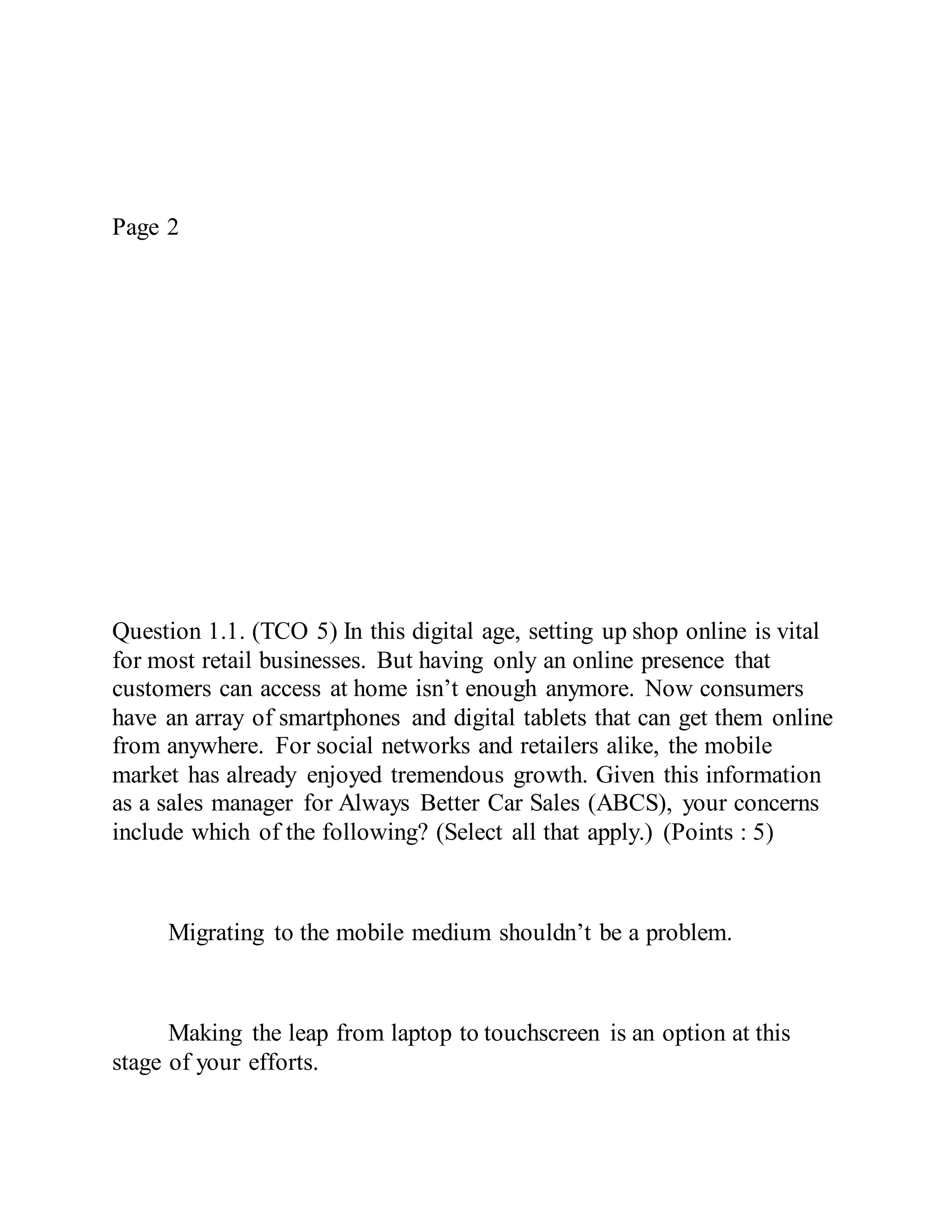 Page 2
Question 1.1. (TCO 5) In this digital age, setting up shop online is vital
for most retail businesses. But having only an online presence that
customers can access at home isn’t enough anymore. Now consumers
have an array of smartphones and digital tablets that can get them online
from anywhere. For social networks and retailers alike, the mobile
market has already enjoyed tremendous growth. Given this information
as a sales manager for Always Better Car Sales (ABCS), your concerns
include which of the following? (Select all that apply.) (Points : 5)
Migrating to the mobile medium shouldn’t be a problem.
Making the leap from laptop to touchscreen is an option at this
stage of your efforts.
 