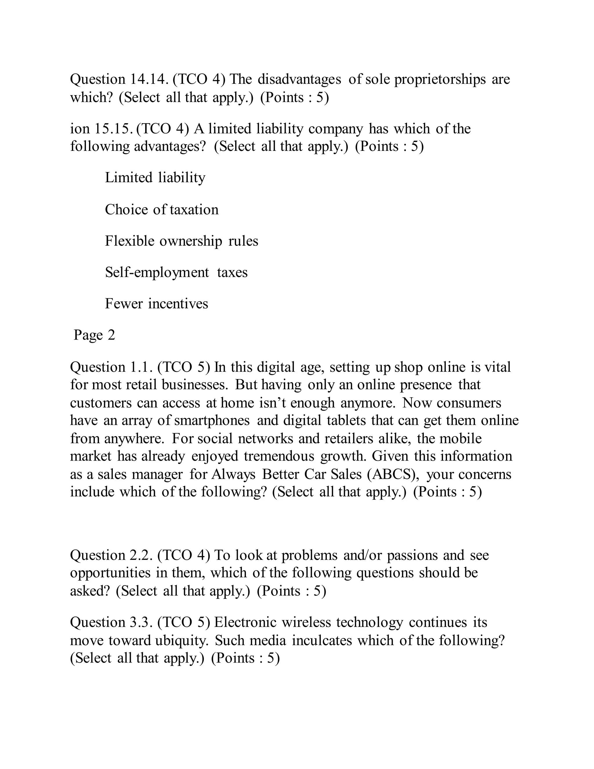 Question 14.14. (TCO 4) The disadvantages of sole proprietorships are
which? (Select all that apply.) (Points : 5)
ion 15.15. (TCO 4) A limited liability company has which of the
following advantages? (Select all that apply.) (Points : 5)
Limited liability
Choice of taxation
Flexible ownership rules
Self-employment taxes
Fewer incentives
Page 2
Question 1.1. (TCO 5) In this digital age, setting up shop online is vital
for most retail businesses. But having only an online presence that
customers can access at home isn’t enough anymore. Now consumers
have an array of smartphones and digital tablets that can get them online
from anywhere. For social networks and retailers alike, the mobile
market has already enjoyed tremendous growth. Given this information
as a sales manager for Always Better Car Sales (ABCS), your concerns
include which of the following? (Select all that apply.) (Points : 5)
Question 2.2. (TCO 4) To look at problems and/or passions and see
opportunities in them, which of the following questions should be
asked? (Select all that apply.) (Points : 5)
Question 3.3. (TCO 5) Electronic wireless technology continues its
move toward ubiquity. Such media inculcates which of the following?
(Select all that apply.) (Points : 5)
 