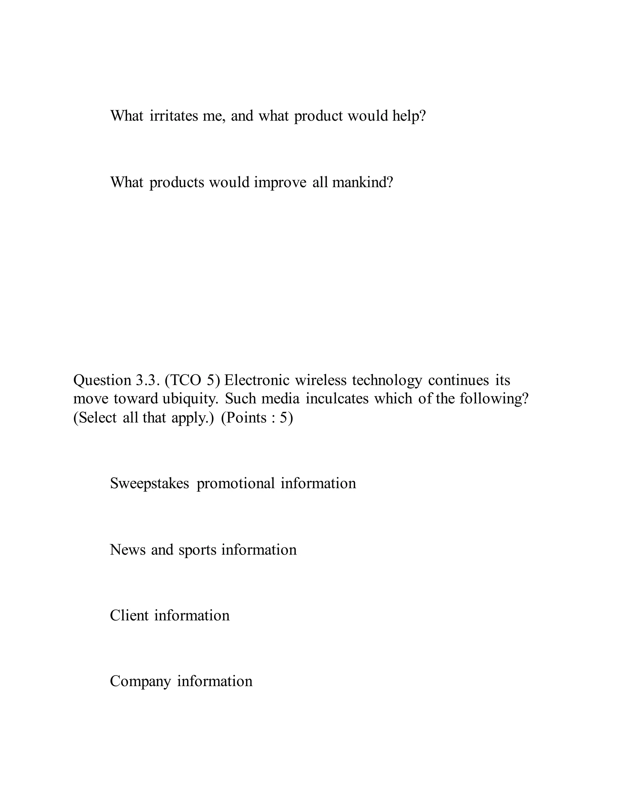 What irritates me, and what product would help?
What products would improve all mankind?
Question 3.3. (TCO 5) Electronic wireless technology continues its
move toward ubiquity. Such media inculcates which of the following?
(Select all that apply.) (Points : 5)
Sweepstakes promotional information
News and sports information
Client information
Company information
 