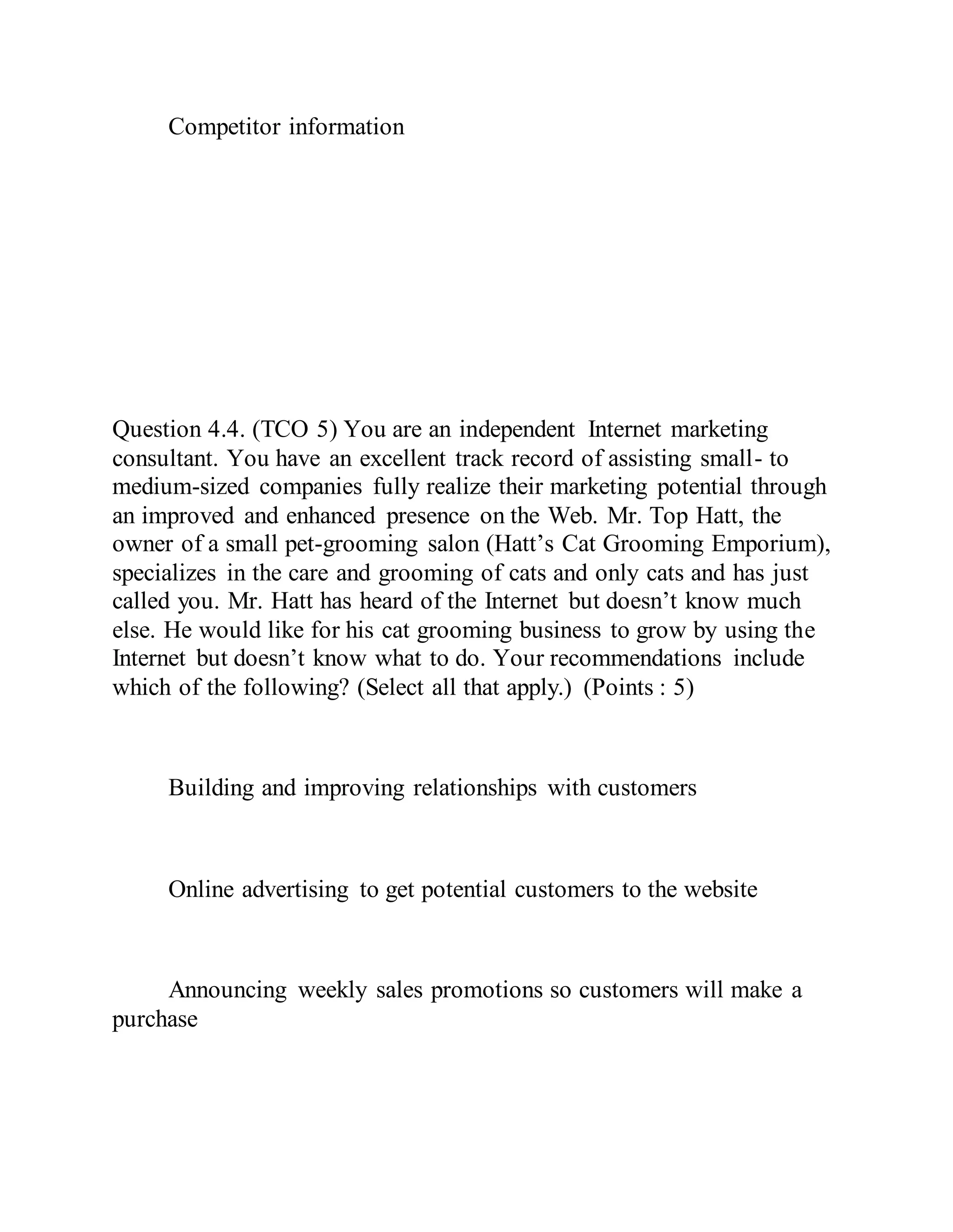 Competitor information
Question 4.4. (TCO 5) You are an independent Internet marketing
consultant. You have an excellent track record of assisting small- to
medium-sized companies fully realize their marketing potential through
an improved and enhanced presence on the Web. Mr. Top Hatt, the
owner of a small pet-grooming salon (Hatt’s Cat Grooming Emporium),
specializes in the care and grooming of cats and only cats and has just
called you. Mr. Hatt has heard of the Internet but doesn’t know much
else. He would like for his cat grooming business to grow by using the
Internet but doesn’t know what to do. Your recommendations include
which of the following? (Select all that apply.) (Points : 5)
Building and improving relationships with customers
Online advertising to get potential customers to the website
Announcing weekly sales promotions so customers will make a
purchase
 
