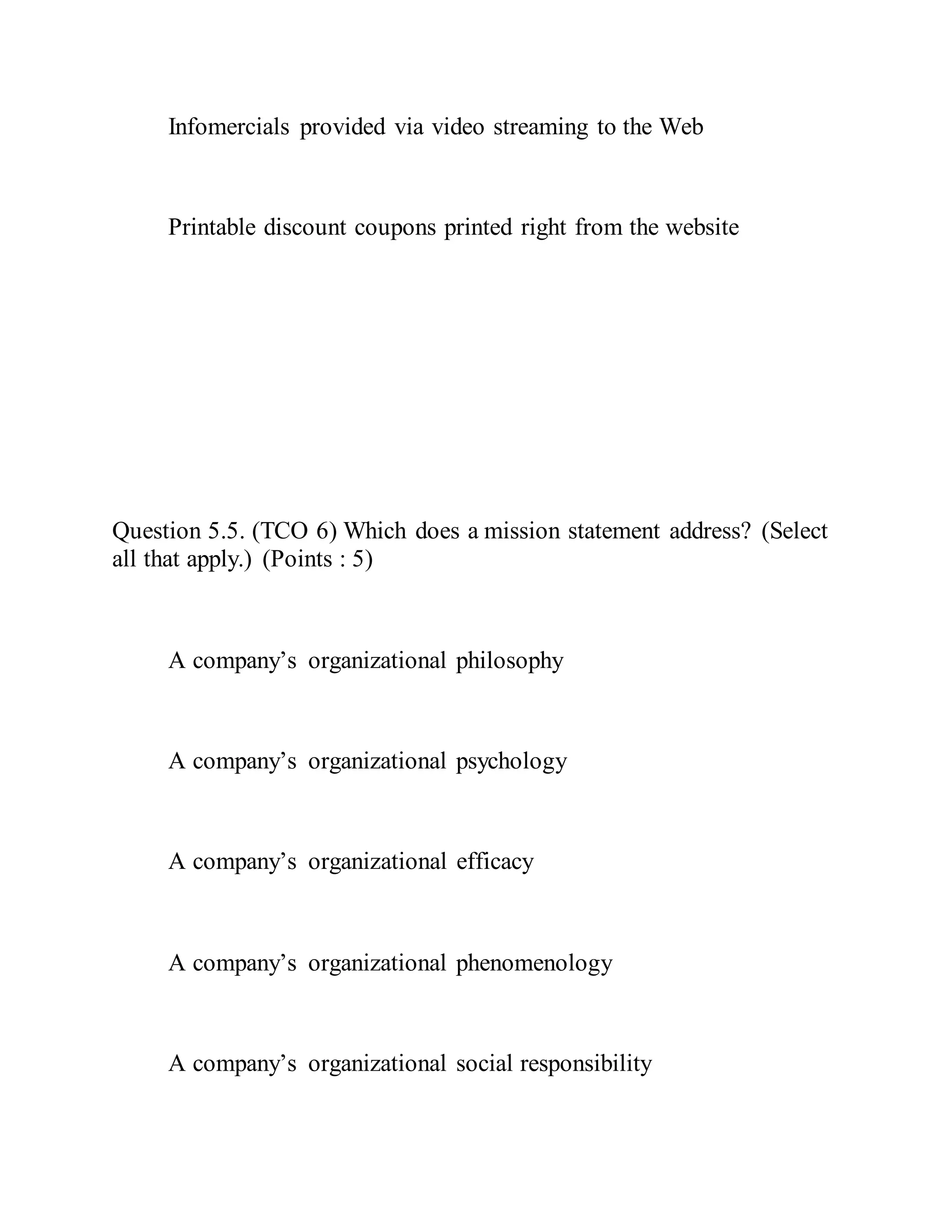 Infomercials provided via video streaming to the Web
Printable discount coupons printed right from the website
Question 5.5. (TCO 6) Which does a mission statement address? (Select
all that apply.) (Points : 5)
A company’s organizational philosophy
A company’s organizational psychology
A company’s organizational efficacy
A company’s organizational phenomenology
A company’s organizational social responsibility
 