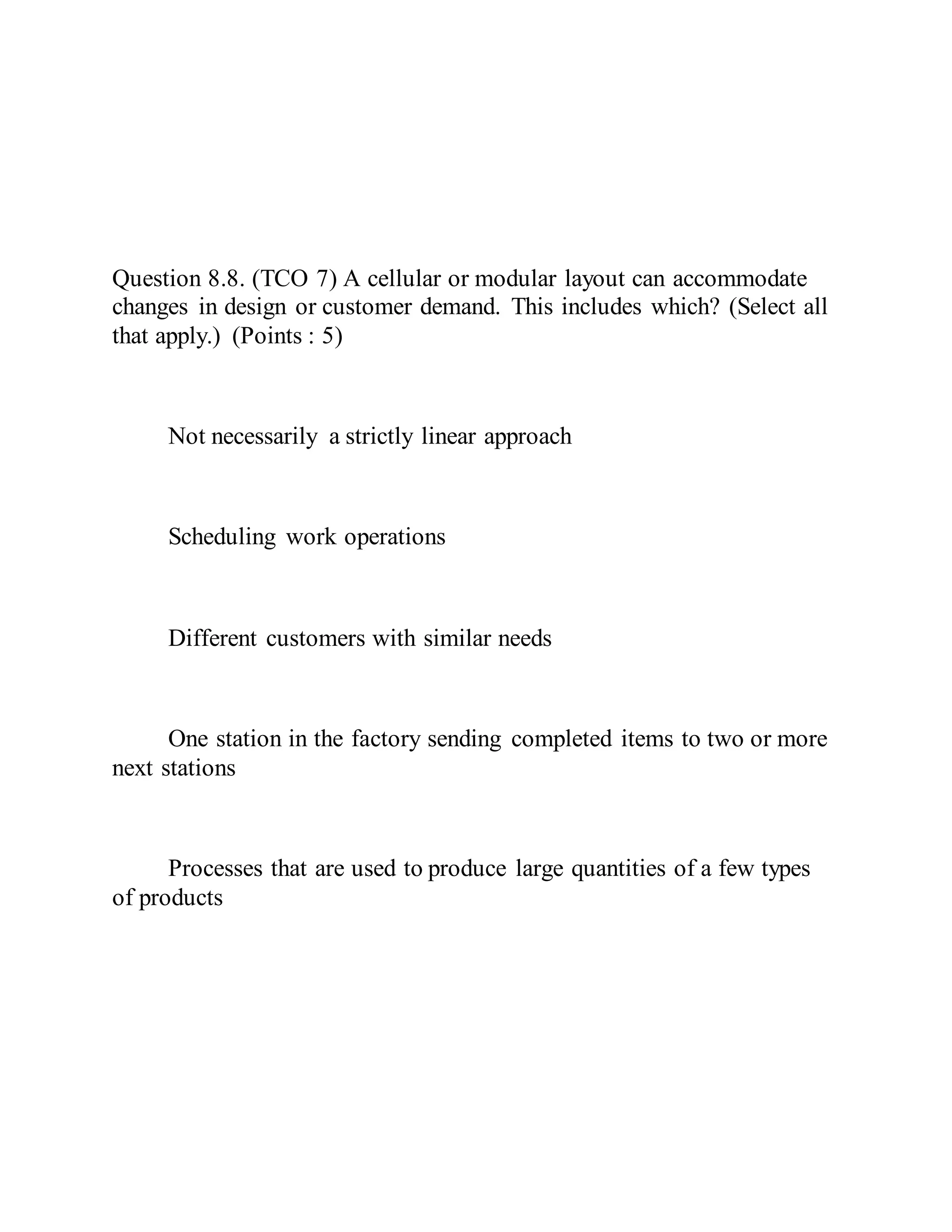 Question 8.8. (TCO 7) A cellular or modular layout can accommodate
changes in design or customer demand. This includes which? (Select all
that apply.) (Points : 5)
Not necessarily a strictly linear approach
Scheduling work operations
Different customers with similar needs
One station in the factory sending completed items to two or more
next stations
Processes that are used to produce large quantities of a few types
of products
 