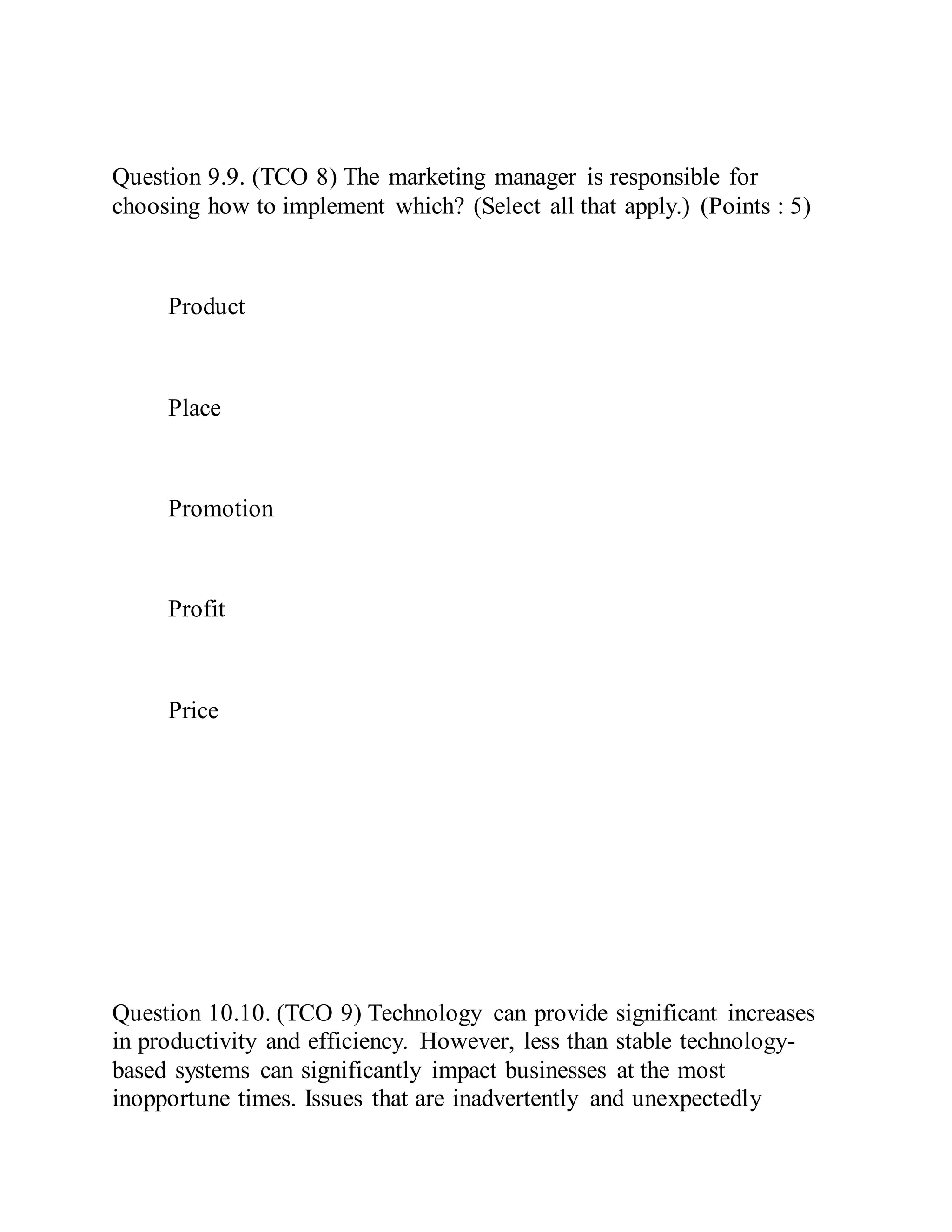 Question 9.9. (TCO 8) The marketing manager is responsible for
choosing how to implement which? (Select all that apply.) (Points : 5)
Product
Place
Promotion
Profit
Price
Question 10.10. (TCO 9) Technology can provide significant increases
in productivity and efficiency. However, less than stable technology-
based systems can significantly impact businesses at the most
inopportune times. Issues that are inadvertently and unexpectedly
 