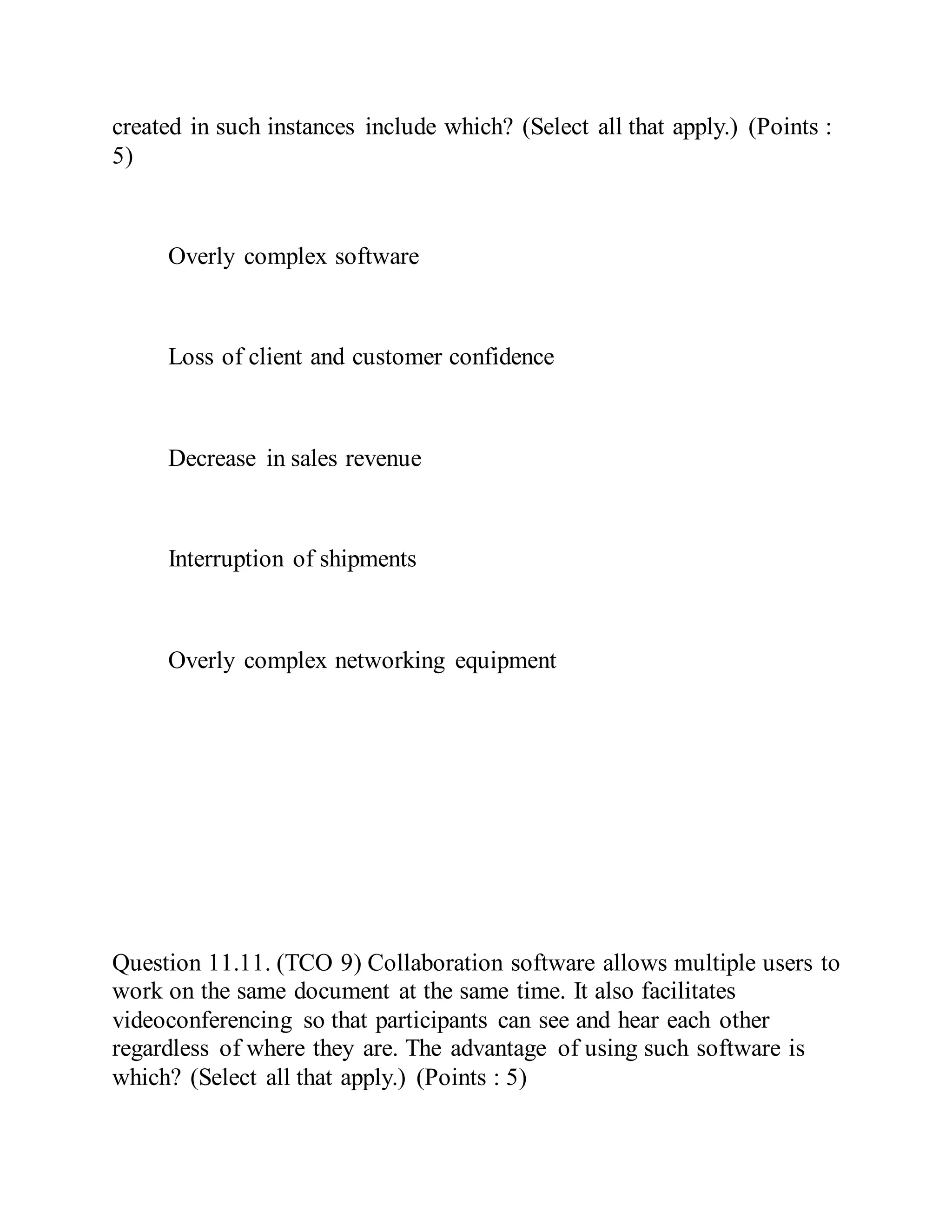 created in such instances include which? (Select all that apply.) (Points :
5)
Overly complex software
Loss of client and customer confidence
Decrease in sales revenue
Interruption of shipments
Overly complex networking equipment
Question 11.11. (TCO 9) Collaboration software allows multiple users to
work on the same document at the same time. It also facilitates
videoconferencing so that participants can see and hear each other
regardless of where they are. The advantage of using such software is
which? (Select all that apply.) (Points : 5)
 