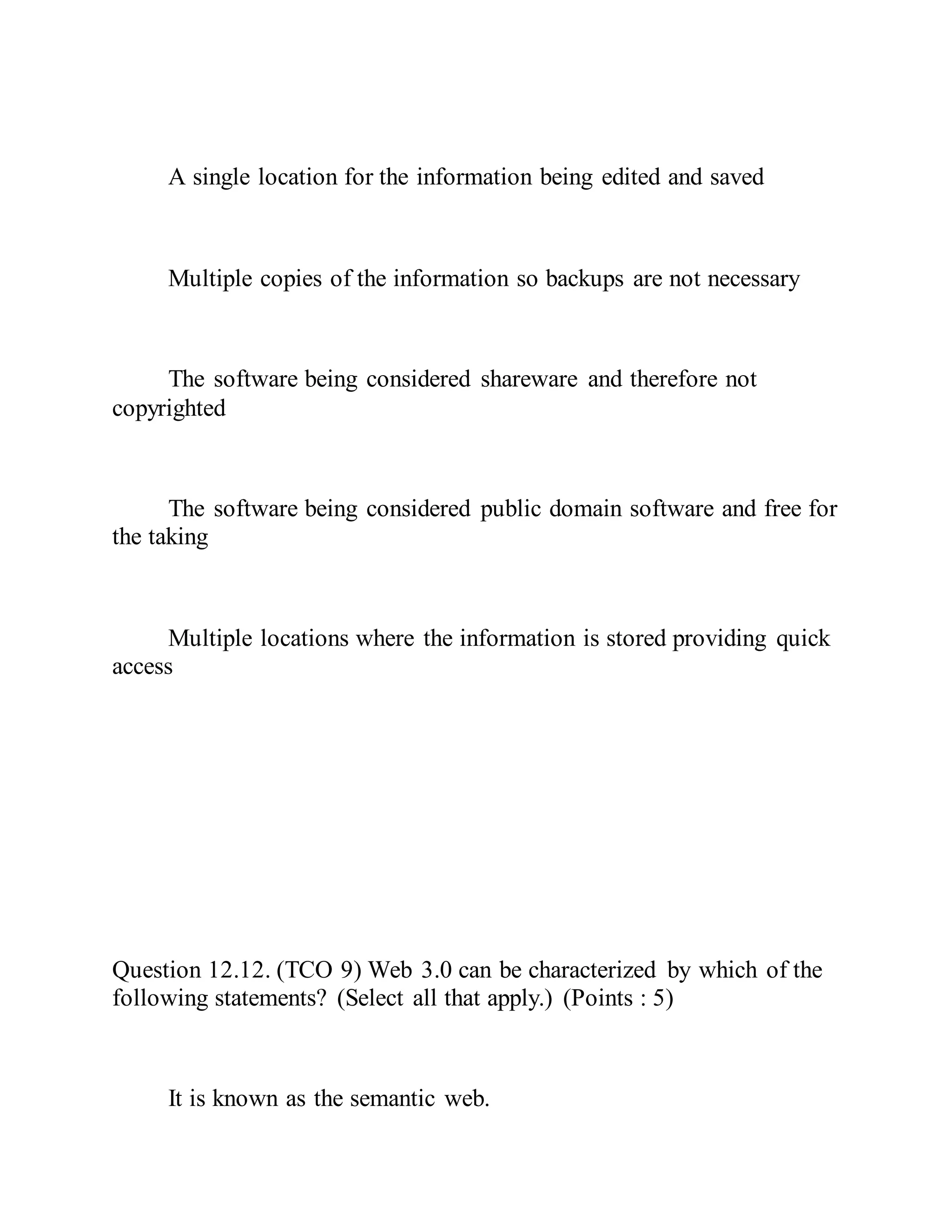 A single location for the information being edited and saved
Multiple copies of the information so backups are not necessary
The software being considered shareware and therefore not
copyrighted
The software being considered public domain software and free for
the taking
Multiple locations where the information is stored providing quick
access
Question 12.12. (TCO 9) Web 3.0 can be characterized by which of the
following statements? (Select all that apply.) (Points : 5)
It is known as the semantic web.
 