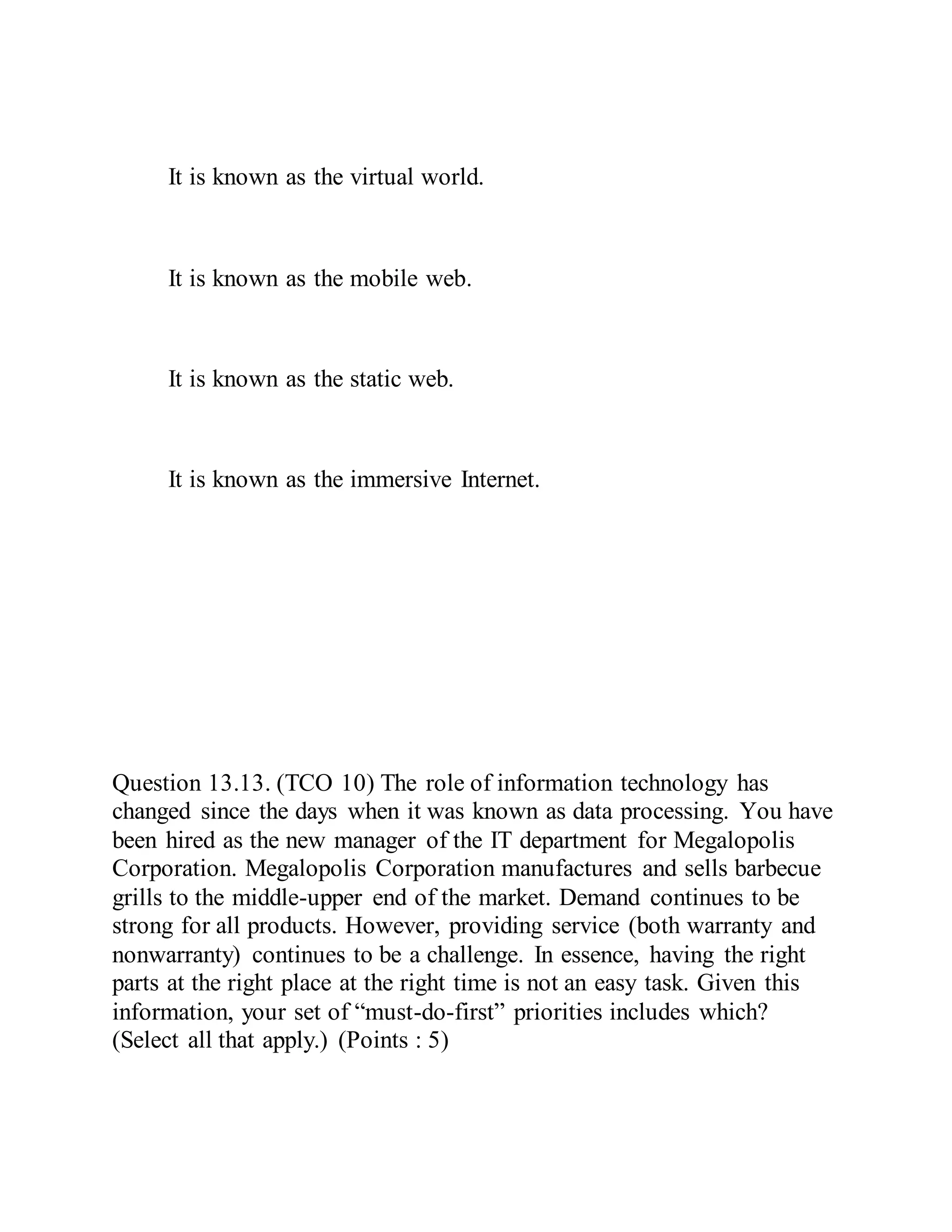 It is known as the virtual world.
It is known as the mobile web.
It is known as the static web.
It is known as the immersive Internet.
Question 13.13. (TCO 10) The role of information technology has
changed since the days when it was known as data processing. You have
been hired as the new manager of the IT department for Megalopolis
Corporation. Megalopolis Corporation manufactures and sells barbecue
grills to the middle-upper end of the market. Demand continues to be
strong for all products. However, providing service (both warranty and
nonwarranty) continues to be a challenge. In essence, having the right
parts at the right place at the right time is not an easy task. Given this
information, your set of “must-do-first” priorities includes which?
(Select all that apply.) (Points : 5)
 