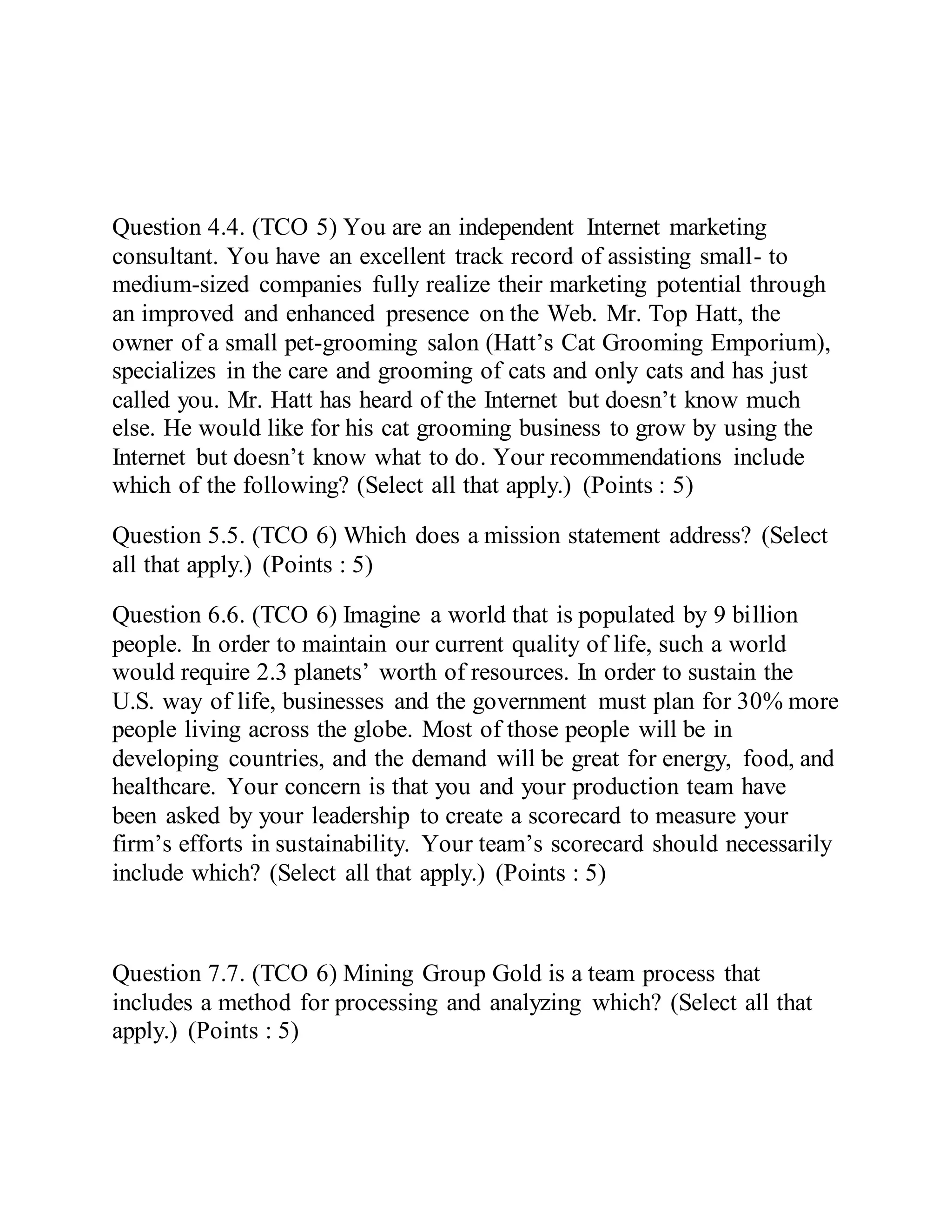 Question 4.4. (TCO 5) You are an independent Internet marketing
consultant. You have an excellent track record of assisting small- to
medium-sized companies fully realize their marketing potential through
an improved and enhanced presence on the Web. Mr. Top Hatt, the
owner of a small pet-grooming salon (Hatt’s Cat Grooming Emporium),
specializes in the care and grooming of cats and only cats and has just
called you. Mr. Hatt has heard of the Internet but doesn’t know much
else. He would like for his cat grooming business to grow by using the
Internet but doesn’t know what to do. Your recommendations include
which of the following? (Select all that apply.) (Points : 5)
Question 5.5. (TCO 6) Which does a mission statement address? (Select
all that apply.) (Points : 5)
Question 6.6. (TCO 6) Imagine a world that is populated by 9 billion
people. In order to maintain our current quality of life, such a world
would require 2.3 planets’ worth of resources. In order to sustain the
U.S. way of life, businesses and the government must plan for 30% more
people living across the globe. Most of those people will be in
developing countries, and the demand will be great for energy, food, and
healthcare. Your concern is that you and your production team have
been asked by your leadership to create a scorecard to measure your
firm’s efforts in sustainability. Your team’s scorecard should necessarily
include which? (Select all that apply.) (Points : 5)
Question 7.7. (TCO 6) Mining Group Gold is a team process that
includes a method for processing and analyzing which? (Select all that
apply.) (Points : 5)
 
