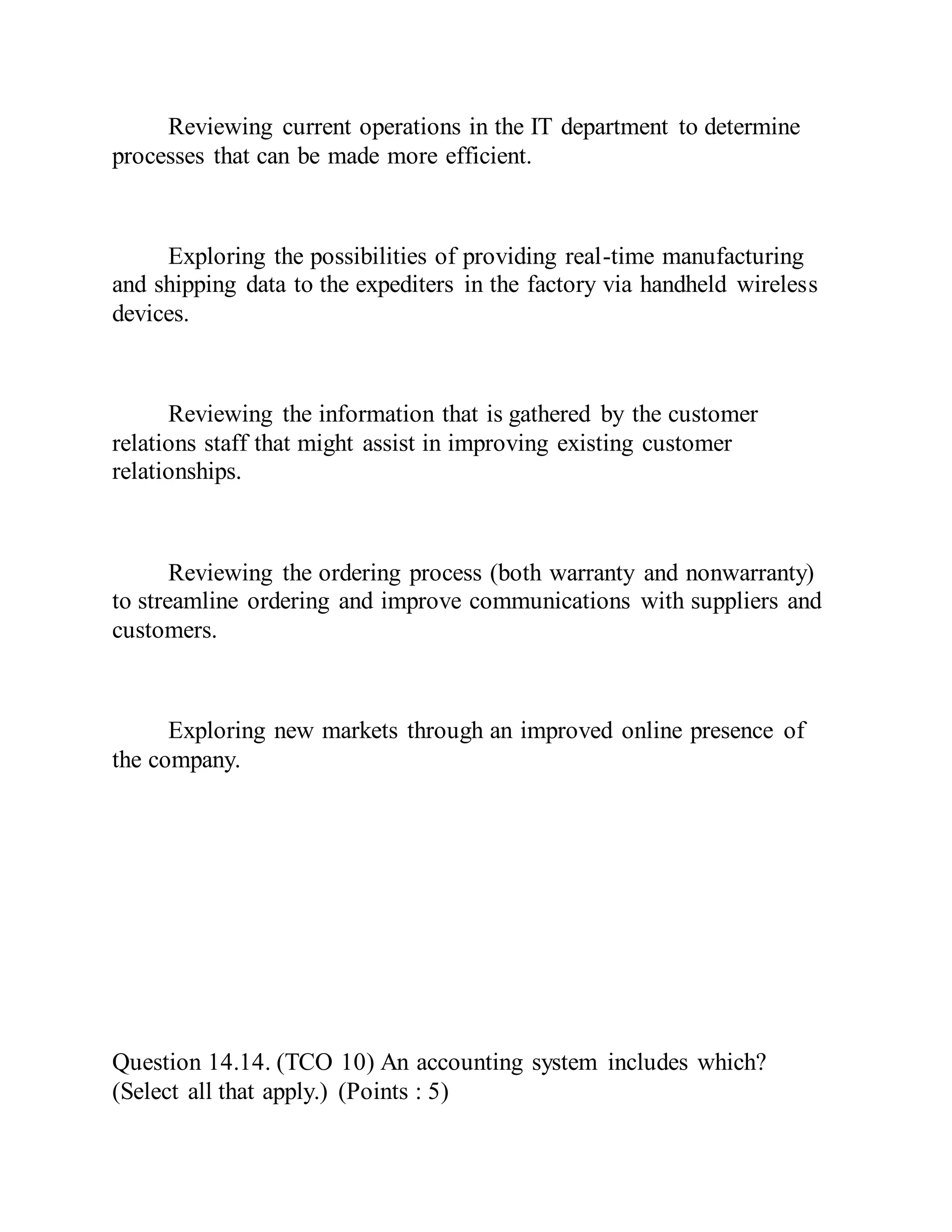 Reviewing current operations in the IT department to determine
processes that can be made more efficient.
Exploring the possibilities of providing real-time manufacturing
and shipping data to the expediters in the factory via handheld wireless
devices.
Reviewing the information that is gathered by the customer
relations staff that might assist in improving existing customer
relationships.
Reviewing the ordering process (both warranty and nonwarranty)
to streamline ordering and improve communications with suppliers and
customers.
Exploring new markets through an improved online presence of
the company.
Question 14.14. (TCO 10) An accounting system includes which?
(Select all that apply.) (Points : 5)
 