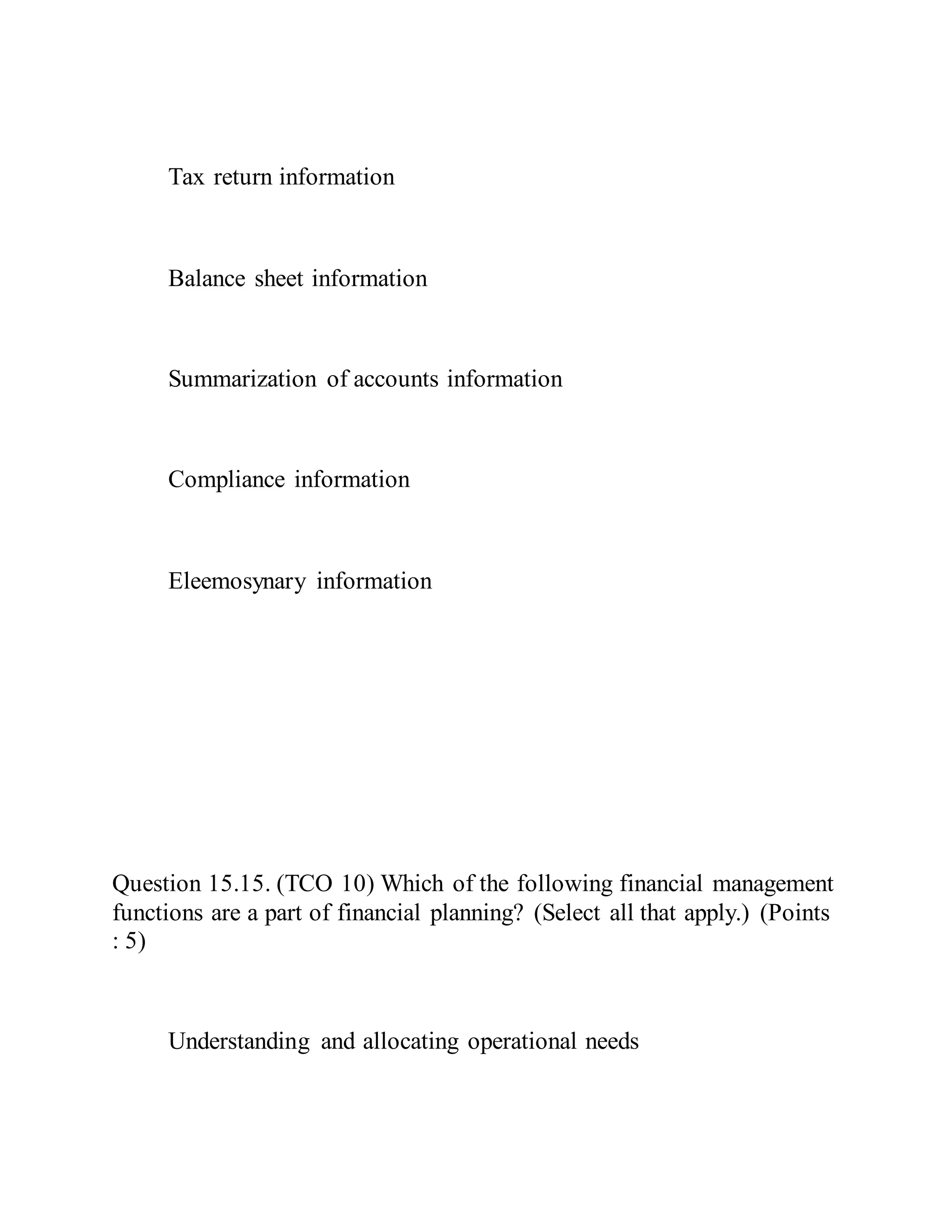 Tax return information
Balance sheet information
Summarization of accounts information
Compliance information
Eleemosynary information
Question 15.15. (TCO 10) Which of the following financial management
functions are a part of financial planning? (Select all that apply.) (Points
: 5)
Understanding and allocating operational needs
 