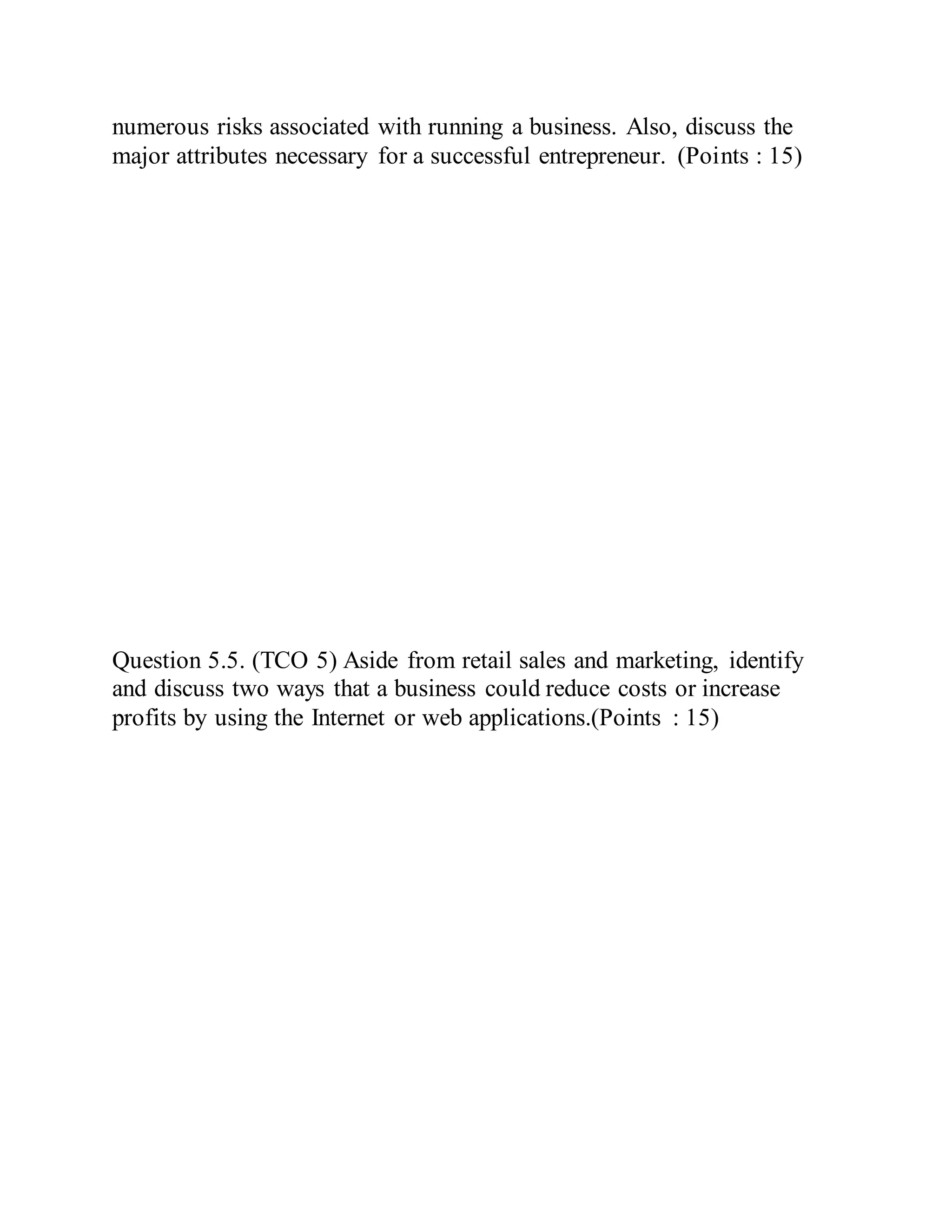 numerous risks associated with running a business. Also, discuss the
major attributes necessary for a successful entrepreneur. (Points : 15)
Question 5.5. (TCO 5) Aside from retail sales and marketing, identify
and discuss two ways that a business could reduce costs or increase
profits by using the Internet or web applications.(Points : 15)
 