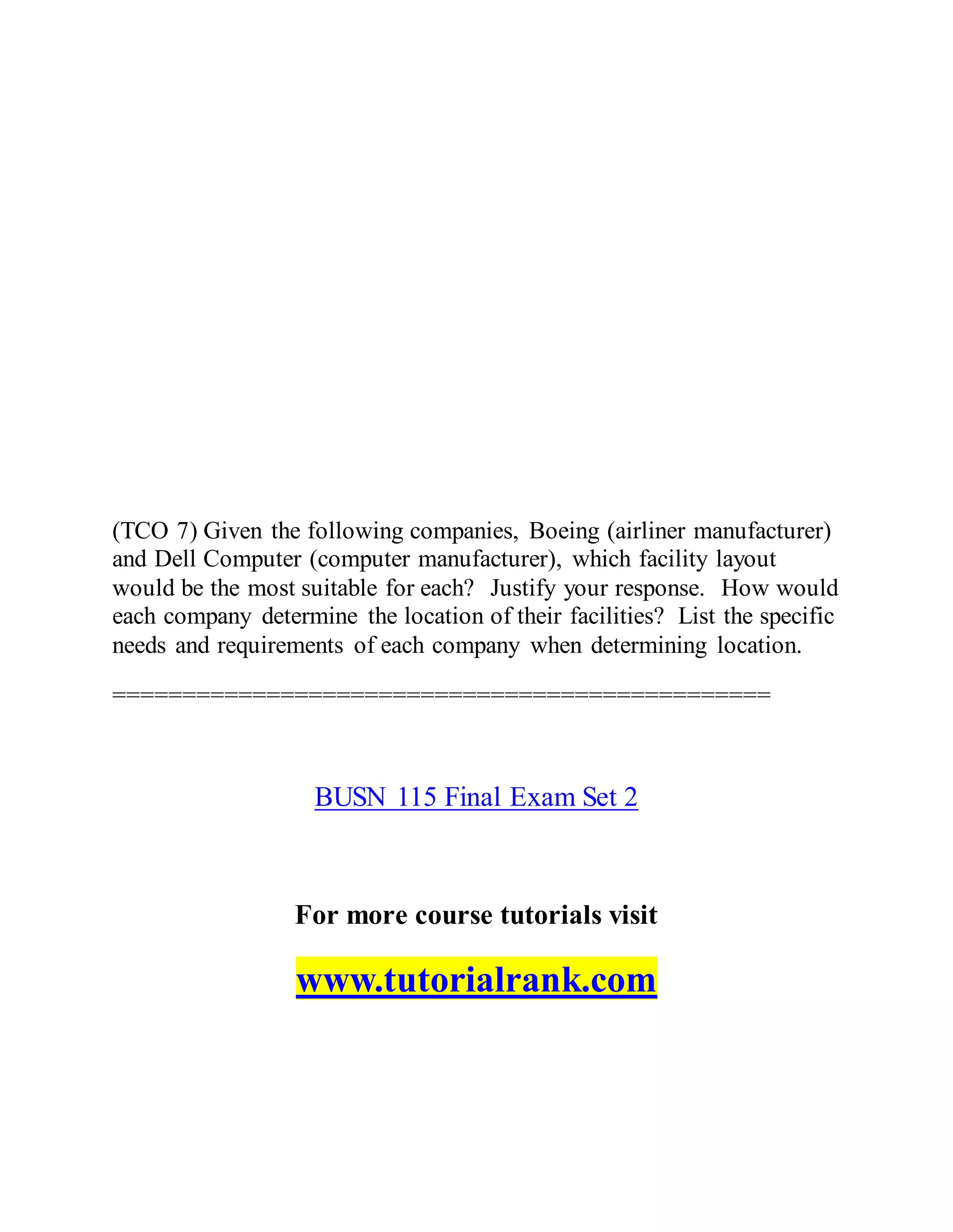 (TCO 7) Given the following companies, Boeing (airliner manufacturer)
and Dell Computer (computer manufacturer), which facility layout
would be the most suitable for each? Justify your response. How would
each company determine the location of their facilities? List the specific
needs and requirements of each company when determining location.
===============================================
BUSN 115 Final Exam Set 2
For more course tutorials visit
www.tutorialrank.com
 