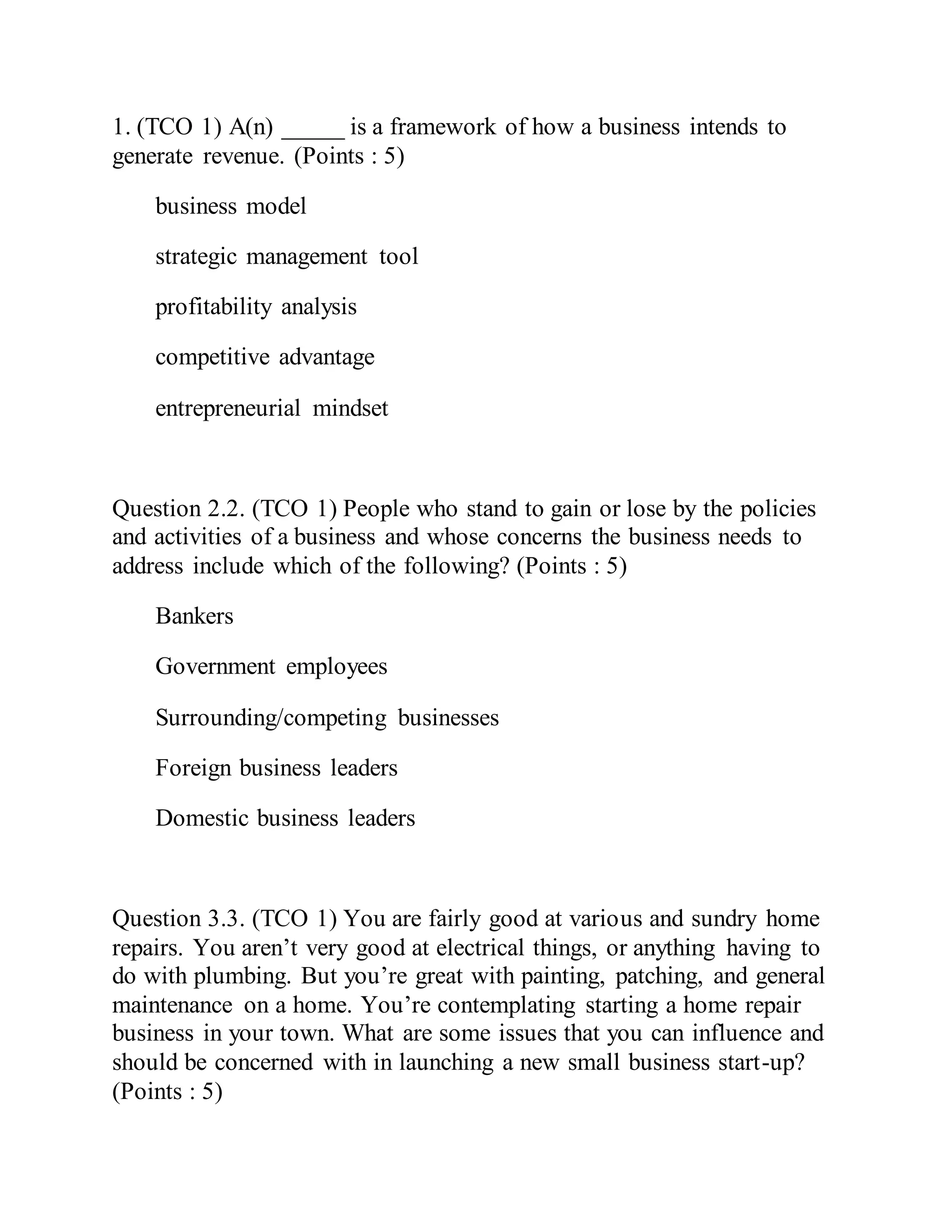 1. (TCO 1) A(n) _____ is a framework of how a business intends to
generate revenue. (Points : 5)
business model
strategic management tool
profitability analysis
competitive advantage
entrepreneurial mindset
Question 2.2. (TCO 1) People who stand to gain or lose by the policies
and activities of a business and whose concerns the business needs to
address include which of the following? (Points : 5)
Bankers
Government employees
Surrounding/competing businesses
Foreign business leaders
Domestic business leaders
Question 3.3. (TCO 1) You are fairly good at various and sundry home
repairs. You aren’t very good at electrical things, or anything having to
do with plumbing. But you’re great with painting, patching, and general
maintenance on a home. You’re contemplating starting a home repair
business in your town. What are some issues that you can influence and
should be concerned with in launching a new small business start-up?
(Points : 5)
 