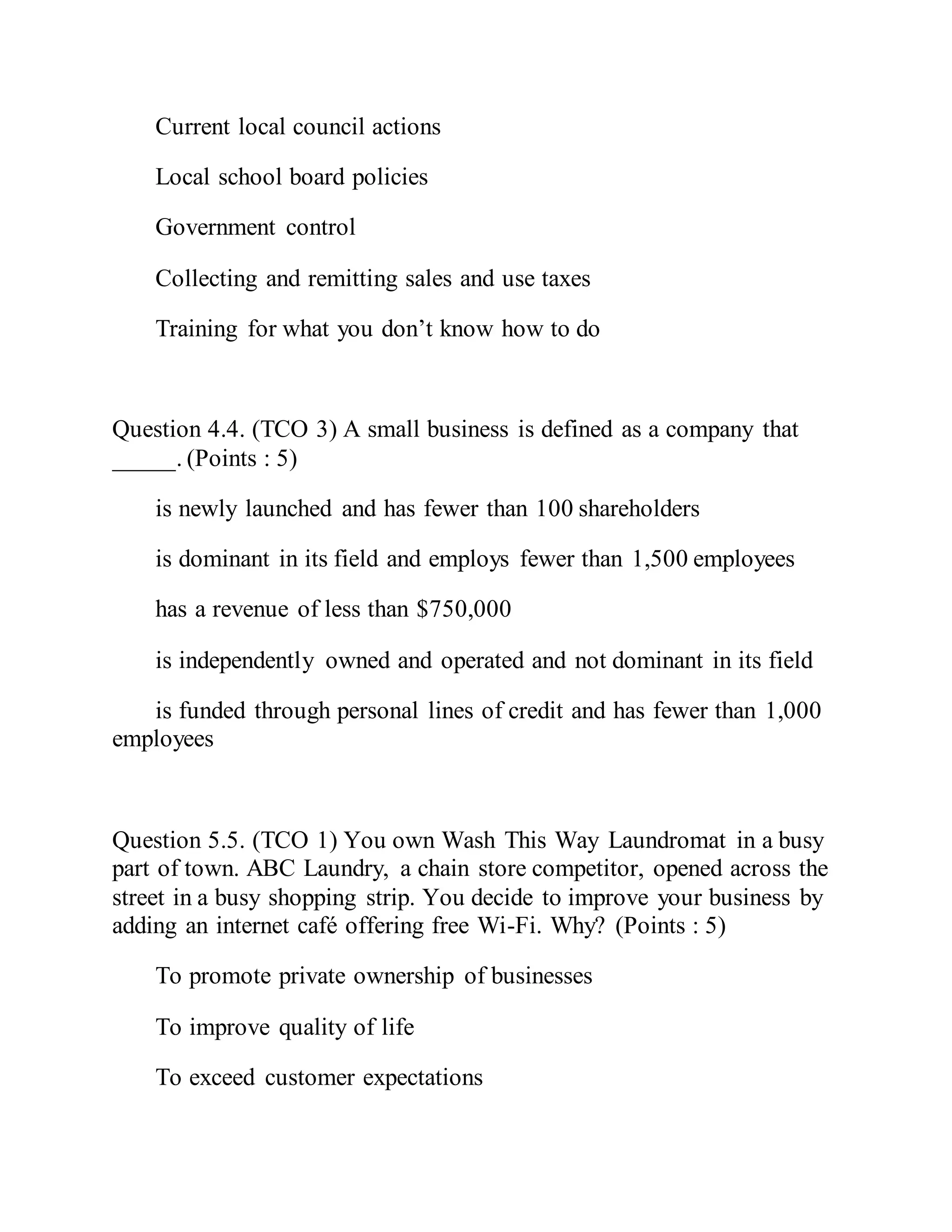 Current local council actions
Local school board policies
Government control
Collecting and remitting sales and use taxes
Training for what you don’t know how to do
Question 4.4. (TCO 3) A small business is defined as a company that
_____. (Points : 5)
is newly launched and has fewer than 100 shareholders
is dominant in its field and employs fewer than 1,500 employees
has a revenue of less than $750,000
is independently owned and operated and not dominant in its field
is funded through personal lines of credit and has fewer than 1,000
employees
Question 5.5. (TCO 1) You own Wash This Way Laundromat in a busy
part of town. ABC Laundry, a chain store competitor, opened across the
street in a busy shopping strip. You decide to improve your business by
adding an internet café offering free Wi-Fi. Why? (Points : 5)
To promote private ownership of businesses
To improve quality of life
To exceed customer expectations
 