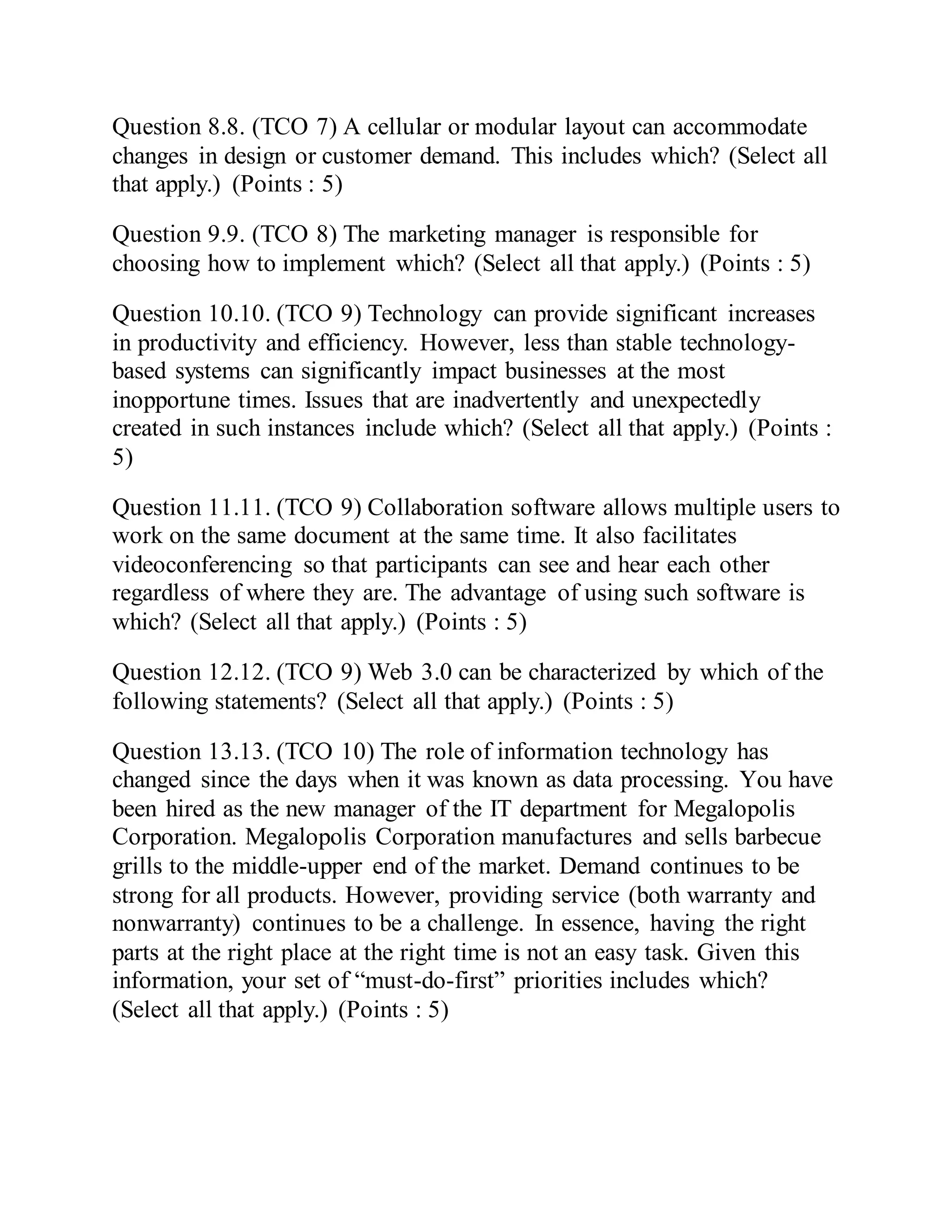 Question 8.8. (TCO 7) A cellular or modular layout can accommodate
changes in design or customer demand. This includes which? (Select all
that apply.) (Points : 5)
Question 9.9. (TCO 8) The marketing manager is responsible for
choosing how to implement which? (Select all that apply.) (Points : 5)
Question 10.10. (TCO 9) Technology can provide significant increases
in productivity and efficiency. However, less than stable technology-
based systems can significantly impact businesses at the most
inopportune times. Issues that are inadvertently and unexpectedly
created in such instances include which? (Select all that apply.) (Points :
5)
Question 11.11. (TCO 9) Collaboration software allows multiple users to
work on the same document at the same time. It also facilitates
videoconferencing so that participants can see and hear each other
regardless of where they are. The advantage of using such software is
which? (Select all that apply.) (Points : 5)
Question 12.12. (TCO 9) Web 3.0 can be characterized by which of the
following statements? (Select all that apply.) (Points : 5)
Question 13.13. (TCO 10) The role of information technology has
changed since the days when it was known as data processing. You have
been hired as the new manager of the IT department for Megalopolis
Corporation. Megalopolis Corporation manufactures and sells barbecue
grills to the middle-upper end of the market. Demand continues to be
strong for all products. However, providing service (both warranty and
nonwarranty) continues to be a challenge. In essence, having the right
parts at the right place at the right time is not an easy task. Given this
information, your set of “must-do-first” priorities includes which?
(Select all that apply.) (Points : 5)
 