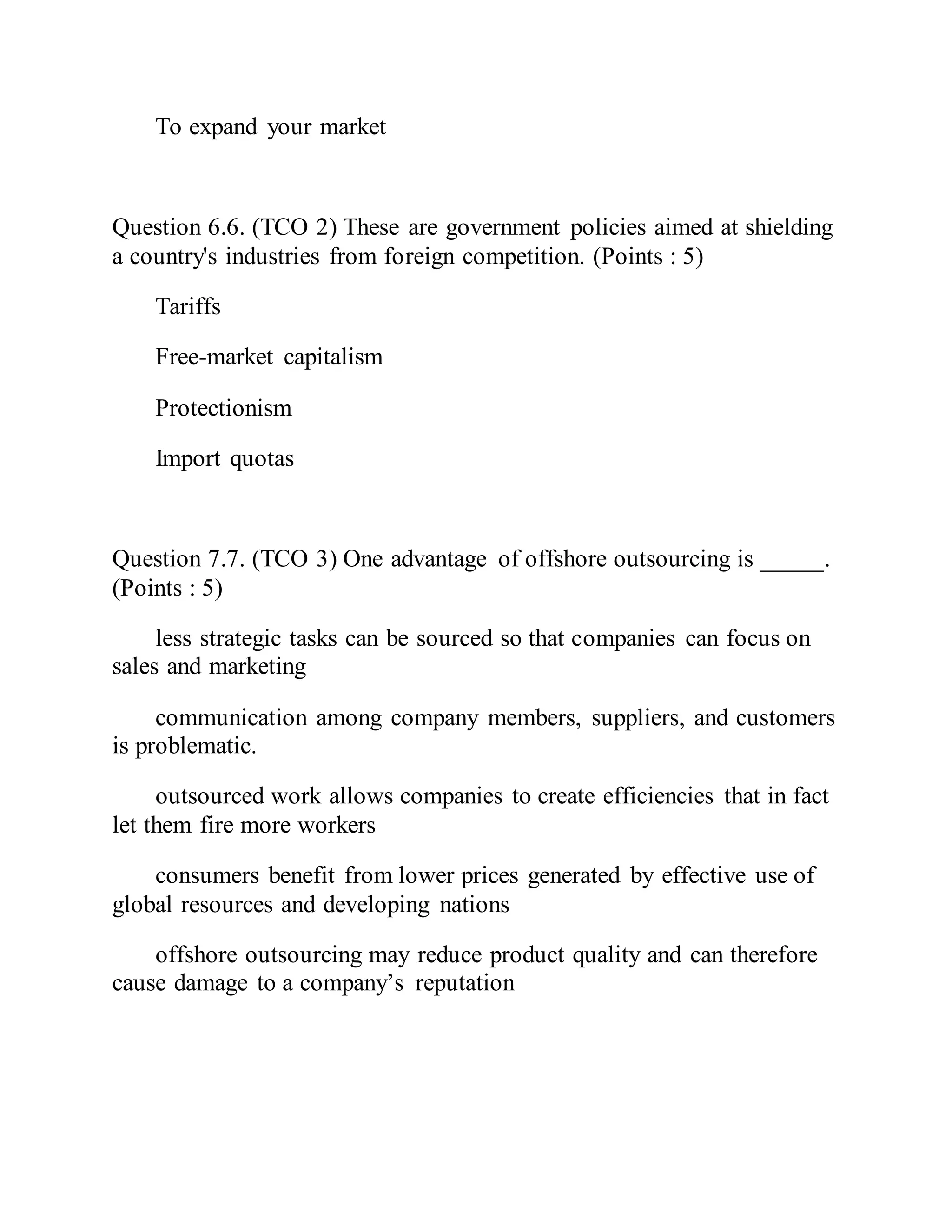 To expand your market
Question 6.6. (TCO 2) These are government policies aimed at shielding
a country's industries from foreign competition. (Points : 5)
Tariffs
Free-market capitalism
Protectionism
Import quotas
Question 7.7. (TCO 3) One advantage of offshore outsourcing is _____.
(Points : 5)
less strategic tasks can be sourced so that companies can focus on
sales and marketing
communication among company members, suppliers, and customers
is problematic.
outsourced work allows companies to create efficiencies that in fact
let them fire more workers
consumers benefit from lower prices generated by effective use of
global resources and developing nations
offshore outsourcing may reduce product quality and can therefore
cause damage to a company’s reputation
 
