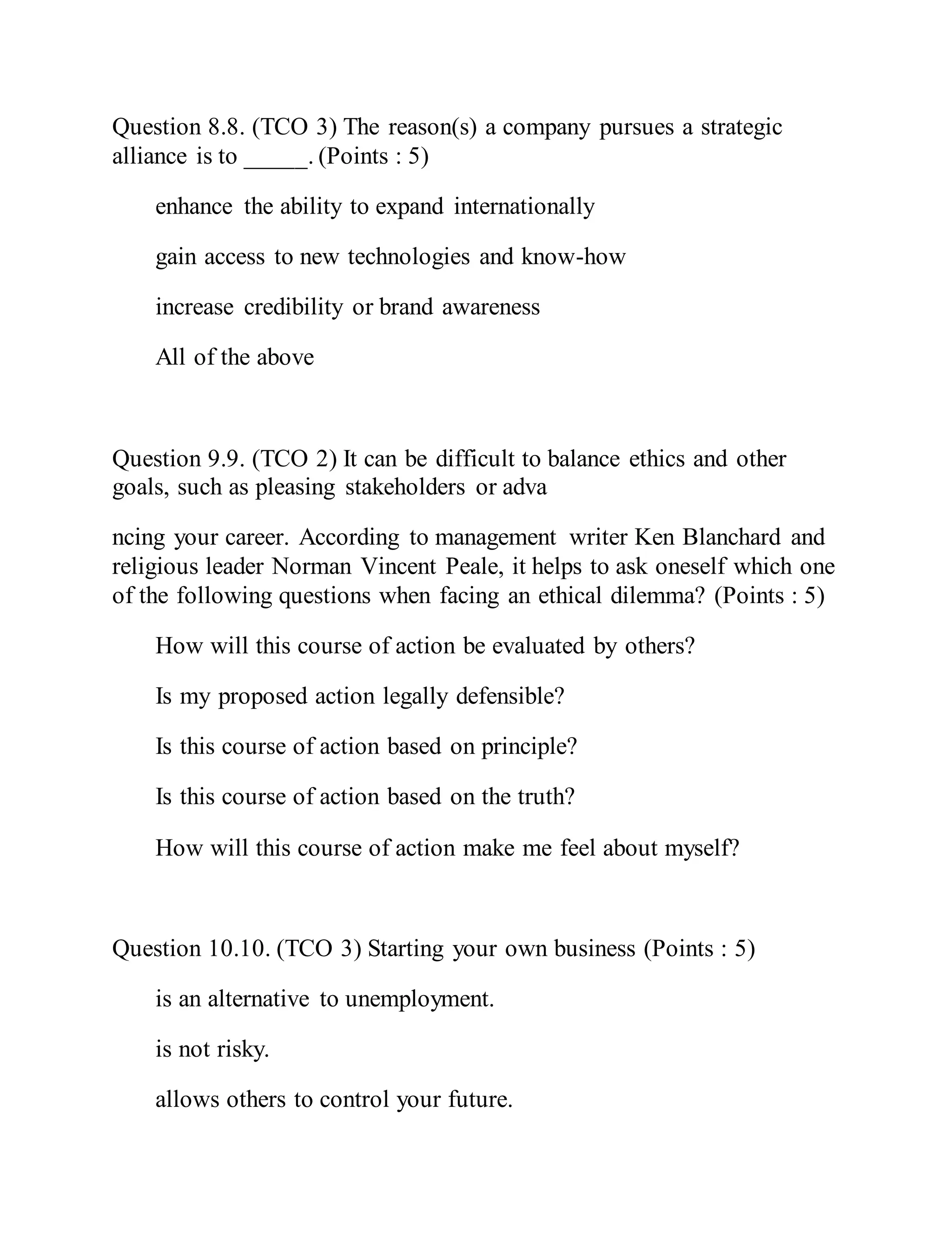 Question 8.8. (TCO 3) The reason(s) a company pursues a strategic
alliance is to _____. (Points : 5)
enhance the ability to expand internationally
gain access to new technologies and know-how
increase credibility or brand awareness
All of the above
Question 9.9. (TCO 2) It can be difficult to balance ethics and other
goals, such as pleasing stakeholders or adva
ncing your career. According to management writer Ken Blanchard and
religious leader Norman Vincent Peale, it helps to ask oneself which one
of the following questions when facing an ethical dilemma? (Points : 5)
How will this course of action be evaluated by others?
Is my proposed action legally defensible?
Is this course of action based on principle?
Is this course of action based on the truth?
How will this course of action make me feel about myself?
Question 10.10. (TCO 3) Starting your own business (Points : 5)
is an alternative to unemployment.
is not risky.
allows others to control your future.
 